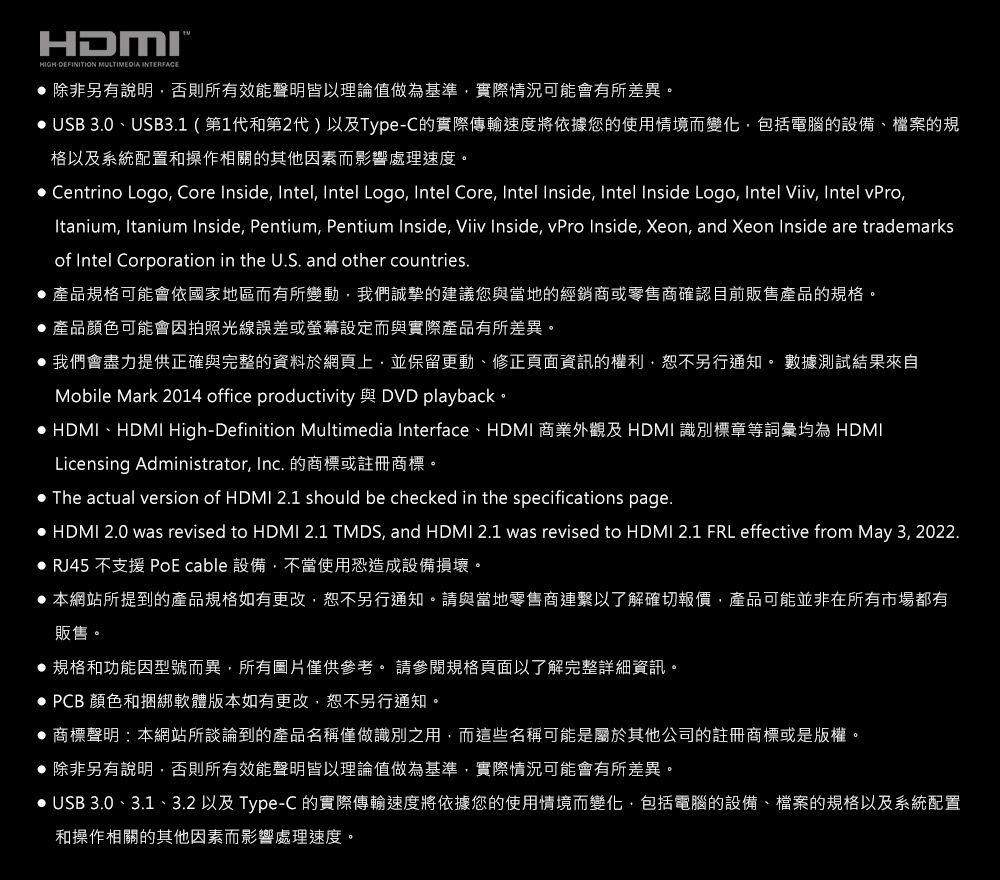 HDMIHIGHDEFINITION MULTIMEDIA INTERFACE 除非另有說明否則所有效能聲明皆以理論值做為基準實際情況可能會有所差異。 USB 3.0、USB3.1(第1代和第2代)以及Type-C的實際傳輸速度將依據您的使用情境而變化,包括電腦的設備、檔案的規格以及系統配置和操作相關的其他因素而影響處理速度。 Centrino Logo, Core Inside, Intel, Intel Logo, Intel Core, Intel Inside, Intel Inside Logo, Intel Viiv, Intel vPro,Itanium, Itanium Inside, Pentium, Pentium Inside, Viiv Inside, vPro Inside, Xeon, and Xeon Inside are trademarksof Intel Corporation in the U.S. and other countries. 產品規格可能會依國家地區而有所變動,我們誠摯的建議您與當地的經銷商或零售商確認目前販售產品的規格。 產品顏色可能會因拍照光線誤差或螢幕設定而與實際產品有所差異。 我們會盡力提供正確與完整的資料於網頁上,並保留更動、修正頁面資訊的權利,恕不另行通知。 數據測試結果來自Mobile Mark 2014 office productivity 與 DVD playback。 HDMI、HDMI High-Definition Multimedia Interface、HDMI 商業外觀及HDMI 識別標章等詞彙均為 HDMILicensing Administrator, Inc. 的商標或註冊商標。The actual version of HDMI 2.1 should be checked in the specifications page. HDMI 2.0 was revised to HDMI 2.1 TMDS, and HDMI 2.1 was revised to HDMI 2.1 FRL effective from May 3, 2022. RJ45 不支援 PoE cable 設備,不當使用恐造成設備損壞。 本網站所提到的產品規格如有更改,恕不另行通知。請與當地零售商連繫以了解確切報價,產品可能並非在所有市場都有販售。 規格和功能因型號而異,所有圖片僅供參考。 請參閱規格頁面以了解完整詳細資訊。 PCB 顏色和捆綁軟體版本如有更改,恕不另行通知。 商標聲明:本網站所談論到的產品名稱僅做識別之用,而這些名稱可能是屬於其他公司的註冊商標或是版權。 除非另有說明,否則所有效能聲明皆以理論值做為基準,實際情況可能會有所差異。 USB 3.0、3.1、3.2 以及 Type-C 的實際傳輸速度將依據您的使用情境而變化,包括電腦的設備、檔案的規格以及系統配置和操作相關的其他因素而影響處理速度。