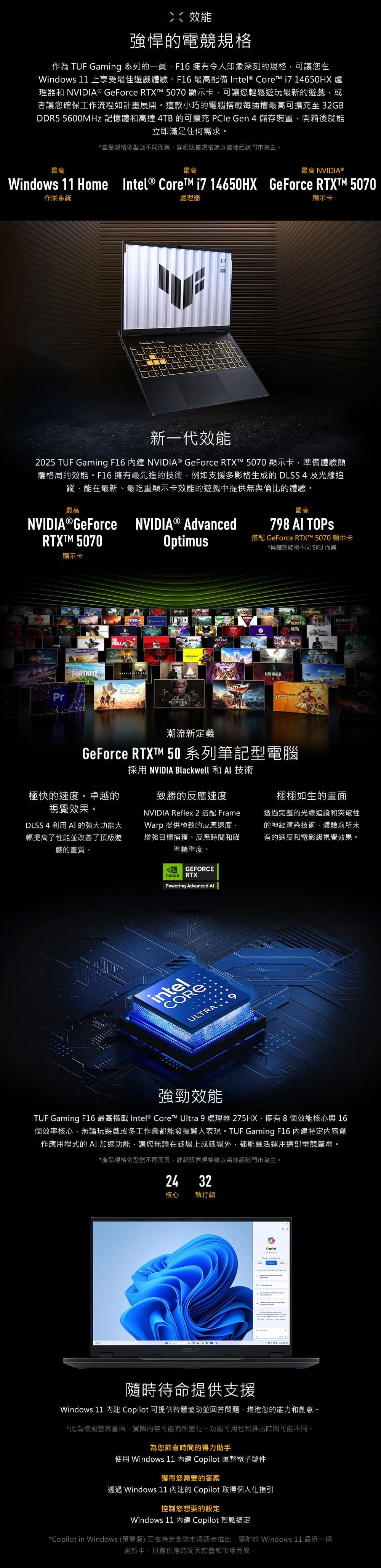 效能強悍的電競規格作為  Gaming 系列的一員F16 擁有令人印象深刻的規格可讓您在Windows 11 上享受最佳遊戲體驗。F16 最高配備 Intel® Core 14650HX 處理器和 ® GeForce RTXT 5070 顯示卡可讓您輕鬆遊玩最新的遊戲,或者讓您確保工作流程如計畫展開。這款小巧的電腦搭載每插槽最高可擴充至32GBDDR5 5600MHz 記憶體和高達 4TB 的可擴充 PCIe Gen 4儲存裝置,開箱後就能立即滿足任何需求。*產品規格依型號不同而異,詳細販售規格請以當地經銷門市為主。最高最高最高 NVIDIA®Windows 11 Home Intel® Core i7 14650HX GeForce RTXTM 5070作業系統處理器TUF顯示卡新一代效能2025 TUF Gaming F16  NVIDIA® GeForce RTXT™ 5070 顯示卡,準備體驗顛覆格局的效能。F16擁有最先進的技術,例如支援多影格生成的 DLSS4 及光線追蹤,能在最新、最吃重顯示卡效能的遊戲中提供無與倫比的體驗。最高NVIDIA GeForce NVIDIA® AdvancedRTXTM 5070Optims最高798  TOPS搭配 GeForce RTX™ 5070 顯示卡*具體效能視不同 SKU 而異顯示卡FINALSPrFORTNITEuFUSIONWUKONGSPIDERMANDRAGON AGEALAN DESORDRE潮流新定義GeForce RTXT™ 50 系列筆記型電腦極快的速度。卓越的視覺效果。DLSS 4 利用  的強大功能大幅提高了性能並改善了頂級遊戲的畫質。採用 NVIDIA Blackwell 和 AI 技術致勝的反應速度NVIDIA Reflex 2 搭配 FrameWarp 提供極致的反應速度,增強目標捕獲、反應時間和瞄準精準度。栩栩如生的畫面透過完整的光線追蹤和突破性的神經渲染技術,體驗前所未有的速度和電影級視覺效果。GEFORCENVIDIARTXPowering Advanced intelREULTRA強勁效能TUF Gaming F16 最高搭載 Intel® Core™ Ultra 9 處理器 275HX,擁有 8 個效能核心與 16個效率核心,無論玩遊戲或多工作業都能發揮驚人表現。TUF Gaming F16 特定內容創作應用程式的 AI加速功能,讓您無論在戰場上或戰場外,都能靈活運用這部電競筆電。*產品規格依型號不同而異,詳細販售規格請以當地經銷門市為主。24 32核心 執行緒 CO隨時待命提供支援Windows 11  Copilot 可提供智慧協助並回答問題,增進您的能力和創意。*此為模擬螢幕畫面,實際內容可能有所變化。功能可用性和推出時間可能不同。為您節省時間的得力助手使用 Windows 11  Copilot 匯整電子郵件獲得您需要的答案透過 Windows 11 的 Copilot 取得個人化指引控制您想要的設定Windows 11  Copilot 輕鬆搞定*Copilot in Windows (預覽版) 正在特定全球市場逐步推出,隨附於 Windows 11 最近一期更新中。具體供應時間因裝置和市場而異。