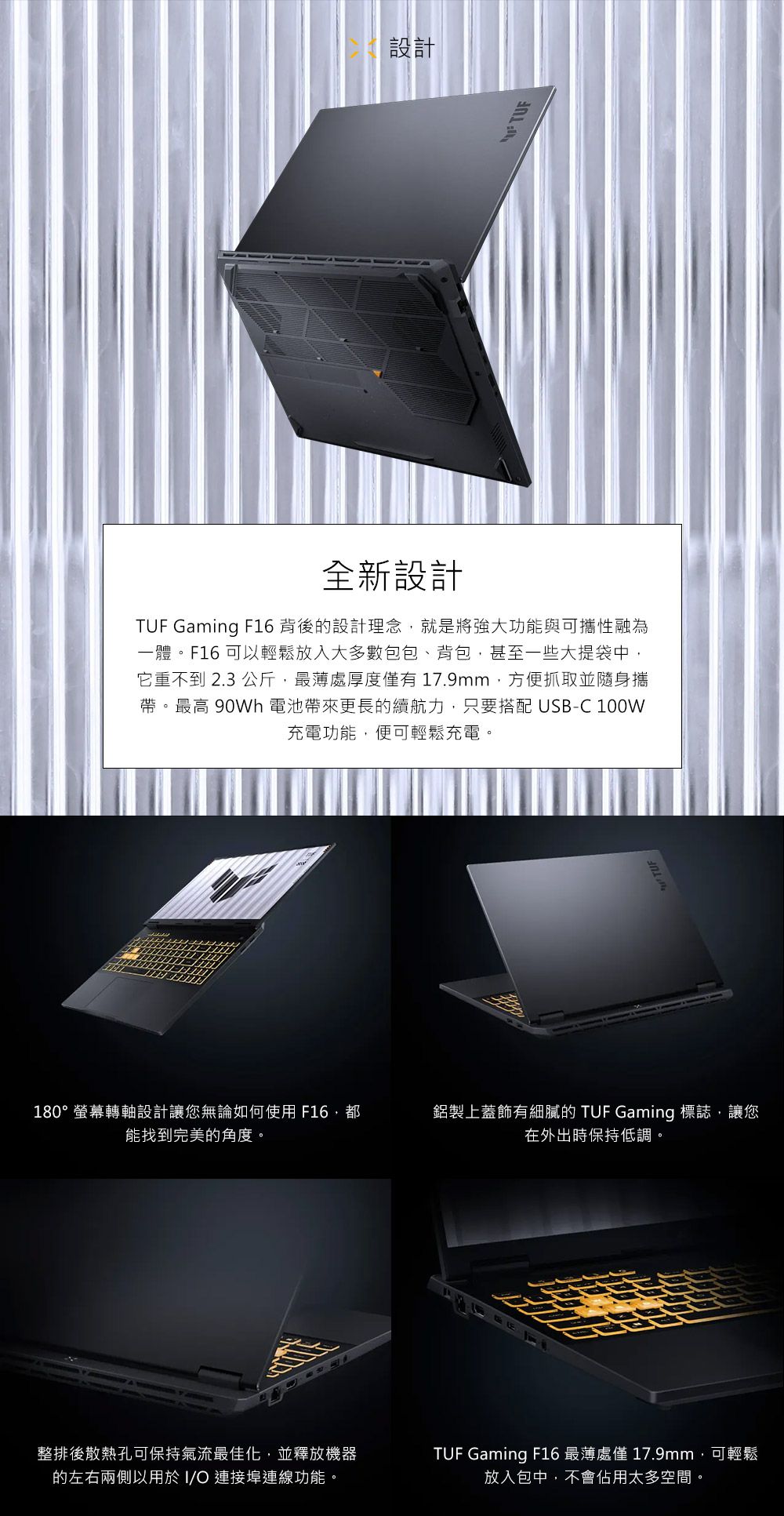 設計全新設計TUF Gaming F16 背後的設計理念,就是將強大功能與可攜性融為一體。F16 可以輕鬆放入大多數包包、背包,甚至一些大提袋中,它重不到 2.3 公斤,厚度有17.9mm,方便抓取並隨身攜帶。最高 90Wh 電池帶來更長的續航力,只要搭配 USB-C 100W充電功能,便可輕鬆充電。180°螢幕轉軸設計讓您無論如何使用F16能找到完美的角度。鋁製上蓋飾有細膩的 TUF Gaming 標誌,讓您在外出時保持低調。整排後散熱孔可保持氣流最佳化,並釋放機器的左右兩側以用於I 連接埠連線功能。TUF Gaming F16 最薄處僅 17.9mm,可輕鬆放入包中,不會佔用太多空間。