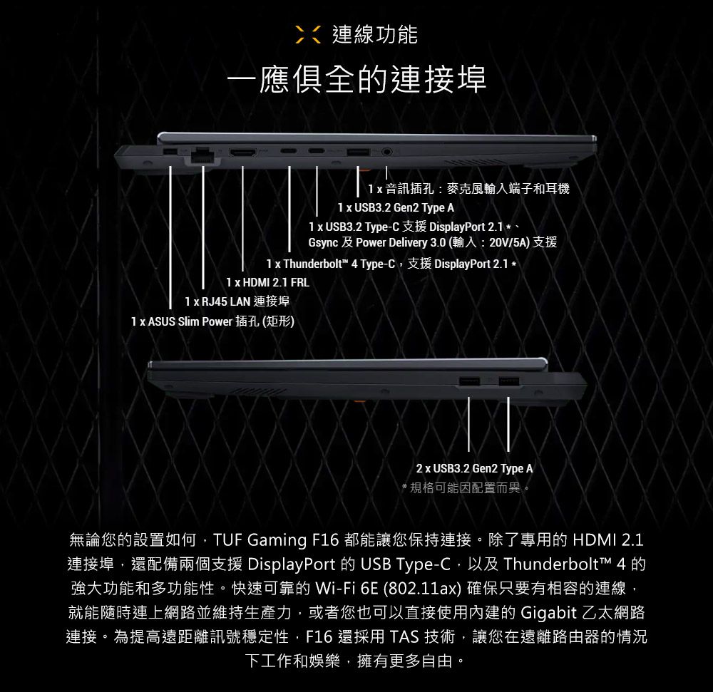 連線功能一應俱全的連接埠 音訊插孔:麥克風輸入端子和耳機  USB3.2 Gen2 Type A1 x USB3.2 Type-C 支援 DisplayPort 2.1 *、Gsync  Power Delivery 3.0 (輸入:20V/5A)支援1 x Thunderbolt 4 Type-C,支援 DisplayPort 2.1 *1 x HDMI 2.1 FRL1 x RJ45 LAN 連接埠1 x ASUS Slim Power 插孔(矩形)2 x USB3.2 Gen2 Type A*規格可能因配置而異。無論您的設置如何,TUF Gaming F16 都能讓您保持連接。除了專用的 HDMI 2.1連接埠,還配備兩個支援 DisplayPort 的 USB Type-C,以及 Thunderbolt™ 4 的強大功能和多功能性。快速可靠的 Wi-Fi 6E (802.11ax) 確保只要有相容的連線,就能隨時連上網路並維持生產力,或者您也可以直接使用內建的 Gigabit 乙太網路連接。為提高遠距離訊號穩定性,F16 還採用 TAS 技術,讓您在遠離路由器的情況下工作和娛樂,擁有更多自由。