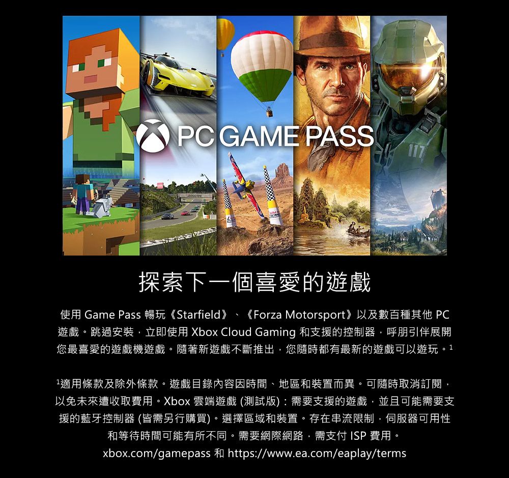 PC GAME PASS117探索下一個喜愛的遊戲使用 Game Pass 暢玩《Starfield》《Forza Motorsport》以及數百種其他 PC遊戲。跳過安裝立即使用 Xbox Cloud Gaming 和支援的控制器呼朋引伴展開您最喜愛的遊戲機遊戲。隨著新遊戲不斷推出,您隨時都有最新的遊戲可以遊玩。11適用條款及除外條款。遊戲目錄內容因時間、地區和裝置而異。可隨時取消訂閱,以免未來遭收取費用。Xbox 雲端遊戲(測試版):需要支援的遊戲,並且可能需要支援的藍牙控制器 (皆需另行購買)。選擇區域和裝置。存在串流限制,伺服器可用性和等待時間可能有所不同。需要網際網路,需 ISP 費用。xbox.com/gamepass 和 https://www.ea.com/eaplay/terms