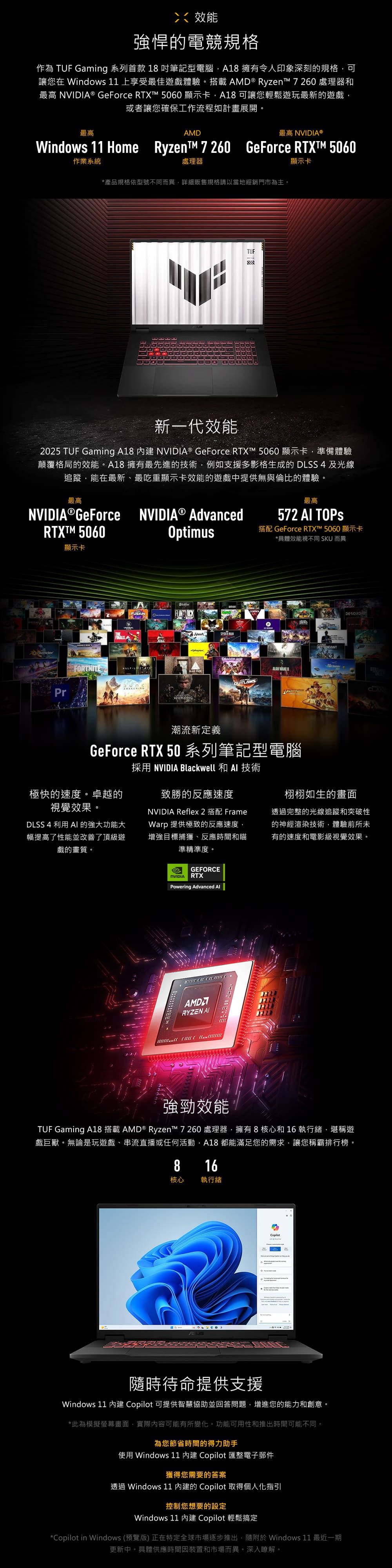 效能強悍的電競規格作為 TUF Gaming 系列首款 18 吋筆記型電腦A18 擁有令人印象深刻的規格可讓您在 Windows 11 上享受最佳遊戲體驗。搭載AMD ® Ryzent 7 260 處理器和最高 ® GeForce  5060顯示卡A18可讓您輕鬆遊玩最新的遊戲,或者讓您確保工作流程如計畫展開。最高AMD最高 NVIDIA®Windows 11 Home RyzenT 7260 GeForce RTXT 5060作業系統處理器顯示卡*產品規格依型號不同而異,詳細販售規格請以當地經銷門市為主。TUF新一代效能2025 TUF Gaming A18  NVIDIA® GeForce  5060顯示卡,準備體驗顛覆格局的效能。A18 擁有最先進的技術,例如支援多影格生成的 DLSS 4及光線追蹤,能在最新、最吃重顯示卡效能的遊戲中提供無與倫比的體驗。最高最高NVIDIA GeForce NVIDIA® Advanced572  TOPSRTXTM 5060Optimus搭配 GeForce RTX™ 5060 顯示卡*具體效能視不同 SKU 而異顯示卡BlenderFORTNITEFINALS AFUSIONWUKONGDRAGON AGEALAN OUTLAWSDEENDANTDESORDRE潮流新定義GeForce RTX 50 系列筆記型電腦極快的速度。卓越的視覺效果。DLSS 4 利用  的強大功能大幅提高了性能並改善了頂級遊戲的畫質。採用 NVIDIA Blackwell 和  技術致勝的反應速度NVIDIA Reflex 2 搭配 FrameWarp 提供極致的反應速度,增強目標捕獲、反應時間和瞄準精準度。栩栩如生的畫面透過完整的光線追蹤和突破性的神經渲染技術,體驗前所未有的速度和電影級視覺效果。GEFORCENVIDIARTXPowering Advanced AlAMDARYZEN AI 強勁效能TUF Gaming A18 搭載 AMD® Ryzen™ 7 260 處理器,擁有 8 核心和 16 執行緒,堪稱遊戲巨獸。無論是玩遊戲、串流直播或任何活動,A18 都能滿足您的需求,讓您稱霸排行榜。816核心 執行緒 隨時待命提供支援Windows 11  Copilot 可提供智慧協助並回答問題,增進您的能力和創意。*此為模擬螢幕畫面,實際內容可能有所變化。功能可用性和推出時間可能不同。為您節省時間的得力助手使用 Windows 11 內建 Copilot 匯整電子郵件獲得您需要的答案透過 Windows 11 內建的 Copilot 取得個人化指引控制您想要的設定Windows 11 內建 Copilot 輕鬆搞定*Copilot in Windows (預覽版) 正在特定全球市場逐步推出,隨附 Windows 11 最近一期更新中。具體供應時間因裝置和市場而異。深入瞭解。
