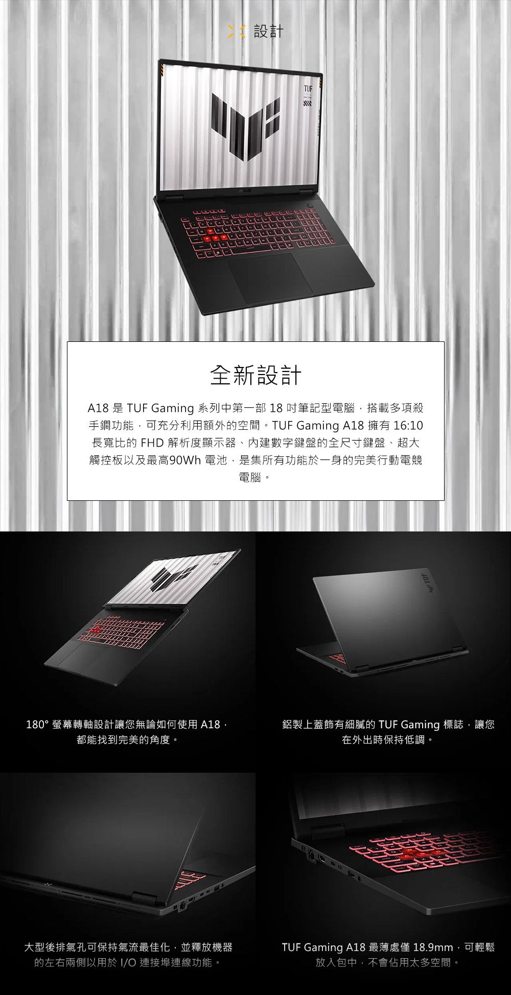 設計TUF全新設計A18 是 TUF Gaming 系列中第一部 18吋筆記型電腦搭載多項殺手鐧功能,可充分利用額外的空間。TUF Gaming A18 擁有 16:10長寬比的 FHD 解析度顯示器、內建數字鍵盤的全尺寸鍵盤、超大觸控板以及最高90Wh 電池,是集所有功能於一身的完美行動電競電腦。180°螢幕轉軸設計讓您無論如何使用A18,都能找到完美的角度。鋁製上蓋飾有細膩的 TUF Gaming 標誌,讓您在外出時保持低調。大型後排氣孔可保持氣流最佳化,並釋放機器的左右兩側以用於I/ 連接埠連線功能。TUF Gaming A18 最薄處僅 18.9mm,可輕鬆放入包中,不會佔用太多空間。