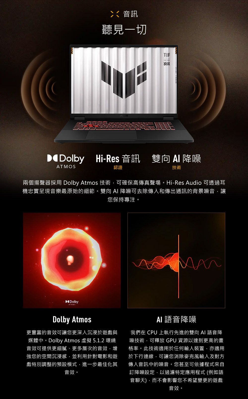 音訊聽見一切TUF Hi-Res 音訊 雙向  降噪ATMOS認證技術兩個揚聲器採用 Dolby Atmos 技術,可確保高傳真聲場。Hi-Res Audio 可透過耳機忠實呈現音樂最原始的細節。雙向  降噪可去除傳入和傳出通訊的背景噪音,讓您保持專注。DolbyDolby Atmos更豐富的音效可讓您更深入沉浸於遊戲與媒體中。Dolby Atmos  5.1.2 環繞音效可提供更細膩、更多層次的音效,增強您的空間沉浸感,並利用針對電影和遊戲特別調整的預設模式,進一步最佳化其音效。AI語音降噪我們在 CPU 上執行先進的雙向 AI 語音降噪技術,可釋放 GPU 資源以達到更高的畫格率。此技術適用於任何輸入裝置,亦適用於下行連線,可讓您消除麥克風輸入及對方傳入音訊中的噪音。您甚至可依據程式來自訂降噪設定,以過濾特定應用程式 (例如語音聊天),而不會影響您不希望變更的遊戲音效。