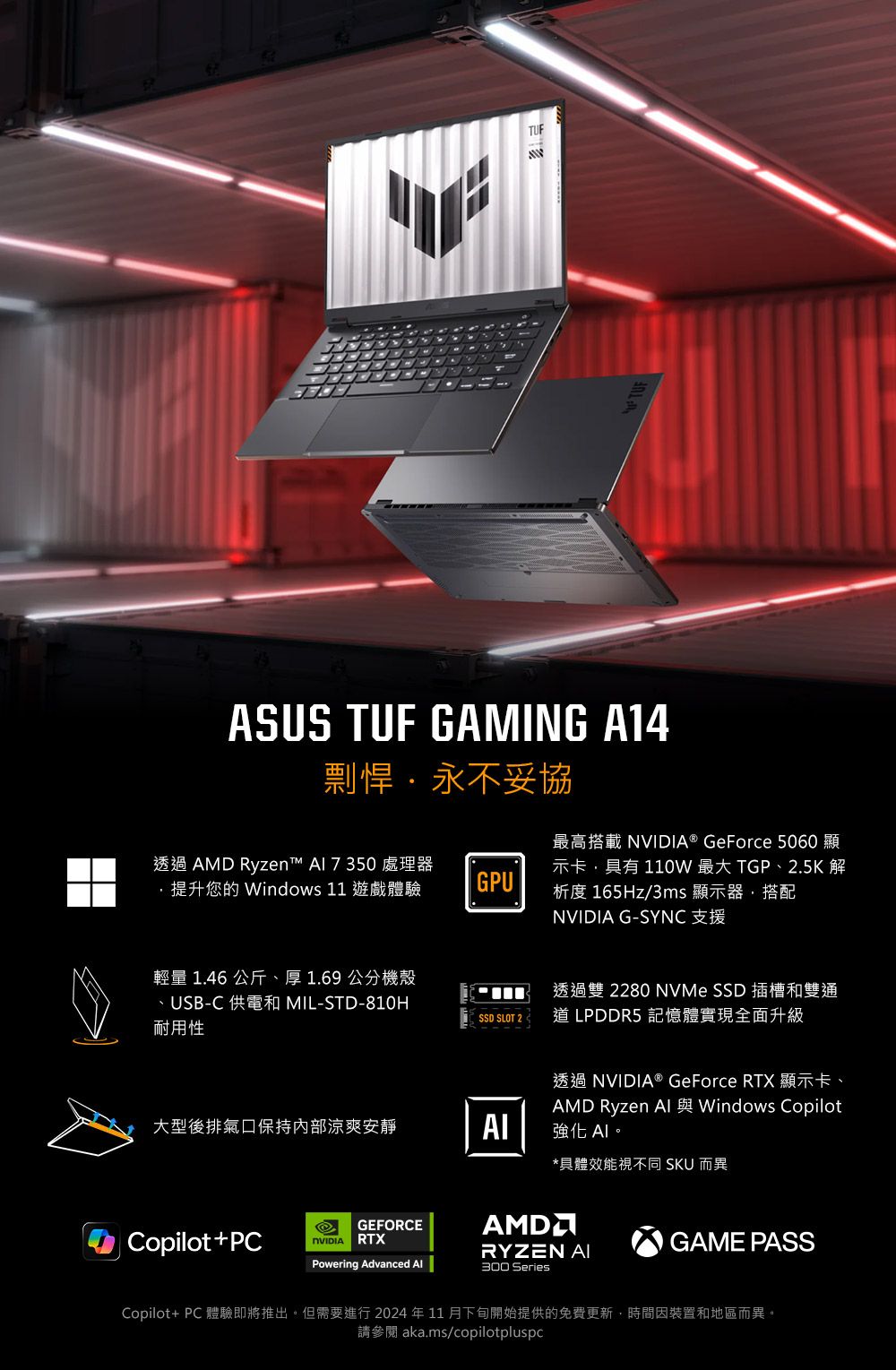 TUFASUS TUF GAMING A14剽悍永不妥協透過  Ryzen™  處理器提升您的 Windows 11 遊戲體驗GPU最高搭載 ® GeForce 5060 顯示卡具有110W 最大 TGP、2.5K 解析度 165Hz/3ms 顯示器,搭配NVIDIA G-SYNC 支援輕量 1.46 公斤、厚1.69公分機殼、USB-C 供電和 MIL-STD-810H耐用性透過雙 2280 NVMe SSD 插槽和雙通SSD SLOT 2 道 LPDDR5 記憶體實現全面升級透過NVIDIA® GeForce RTX 顯示卡、大型後排氣口保持內部涼爽安靜AMD Ryzen  Windows Copilot強化 *具體效能視不同 SKU 而異GEFORCEAMD Copilot+PCNVIDIARTXGAME PASSRYZEN AIPowering Advanced 300 SeriesCopilot+ PC 體驗即將推出。但需要進行 2024 年 11 月下旬開始提供的免費更新,時間因裝置和地區而異。請參閱 aka.ms/copilotpluspc