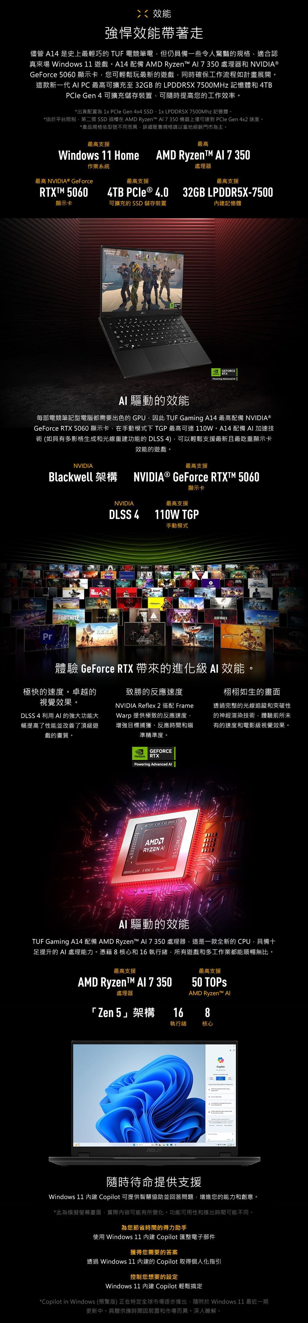 效能強悍效能帶著走儘管  史上最輕巧的  電競筆電但仍具備一些令人驚豔的規格適合認真來場 Window 11 遊戲4 配備 AMD Ryzen 7350 處理器和 ®GeForce 5060顯示卡您可輕鬆玩最新的遊戲同時確保工作流程如計畫展開這款新一代  PC 最高可擴充至32GB的LPDDR5X 7500MHz 記憶體和 4TBPCIe Gen 4 可擴充儲存裝置可隨時提高您的工作效率。*出貨配置為 1x  Gen 4x4 SSD、1x LPDDR5X 7500Mhz 記憶體。*由於平台限制,第二個SSD 插槽 AMD Ryzen  機器上僅可達到 PCle Gen 4x2 速度。*產品規格依型號不同而異,詳細販售規格請以當地經銷門市為主。。最高支援最高Windows 11 HomeAMD RyzenT A1 7 350作業系統處理器最高 NVIDIA® GeForce最高支援最高支援RTXTM 5060顯示卡4TB  4.0 32GB LPDDR5X7500可擴充的SSD 儲存裝置STRIKE記憶體GEFORCERTXPowering Advanced  驅動的效能每部電競筆記型電腦都需要出色的 GPU,因此 TUF Gaming A14 最高配備 NVIDIA®GeForce RTX5060顯示卡,在手動模式下 TGP 最高可達110W。A14 配備 加速技術 (如具有多影格生成和光線重建功能的 DLSS 4),可以輕鬆支援最新且最吃重顯示卡效能的遊戲。NVIDIA最高支援Blackwell 架構 NVIDIA® GeForce RTXT™ 5060BlenderFORTNITEPrNVIDIADLSS 4FUSION顯示卡最高支援110W TGP手動模式SPIDER-MANDRAGON AGE OUTLAWSWUKONG體驗 GeForce RTX 帶來的進化 效能。極快的速度。卓越的視覺效果。DLSS 4 利用 的強大功能大幅提高了性能並改善了頂級遊戲的畫質。致勝的反應速度NVIDIA Reflex 2 搭配 FrameWarp 提供極致的反應速度,增強目標捕獲、反應時間和瞄準精準度。栩栩如生的畫面透過完整的光線追蹤和突破性的神經渲染技術,體驗前所未有的速度和電影級視覺效果。GEFORCENVIDIARTXPowering Advanced AMDARYZEN AIAI 驅動的效能TUF Gaming A14 配備 AMD Ryzen™  7 350 處理器,這是一款全新的 CPU,具備十足提升的 AI 處理能力。憑藉8核心和16執行緒,所有遊戲和多工作業都能順暢無比。最高支援最高支援AMD Ryzent™ Al 7 35050 處理器「Zen 5架構16執行緒AMD Ryzen™ AI8核心隨時待命提供支援Windows 11  Copilot 可提供智慧協助並回答問題,增進您的能力和創意。*此為模擬螢幕畫面,實際內容可能有所變化。功能可用性和推出時間可能不同。為您節省時間的得力助手使用 Windows 11 內建 Copilot 匯整電子郵件獲得您需要的答案透過 Windows 11 內建的 Copilot 取得個人化指引控制您想要的設定Windows 11 內建 Copilot 輕鬆搞定*Copilot in Windows (預覽版) 正在特定全球市場逐步推出,隨附於 Windows 11 最近一期更新中。具體供應時間因裝置和市場而異。深入瞭解。s