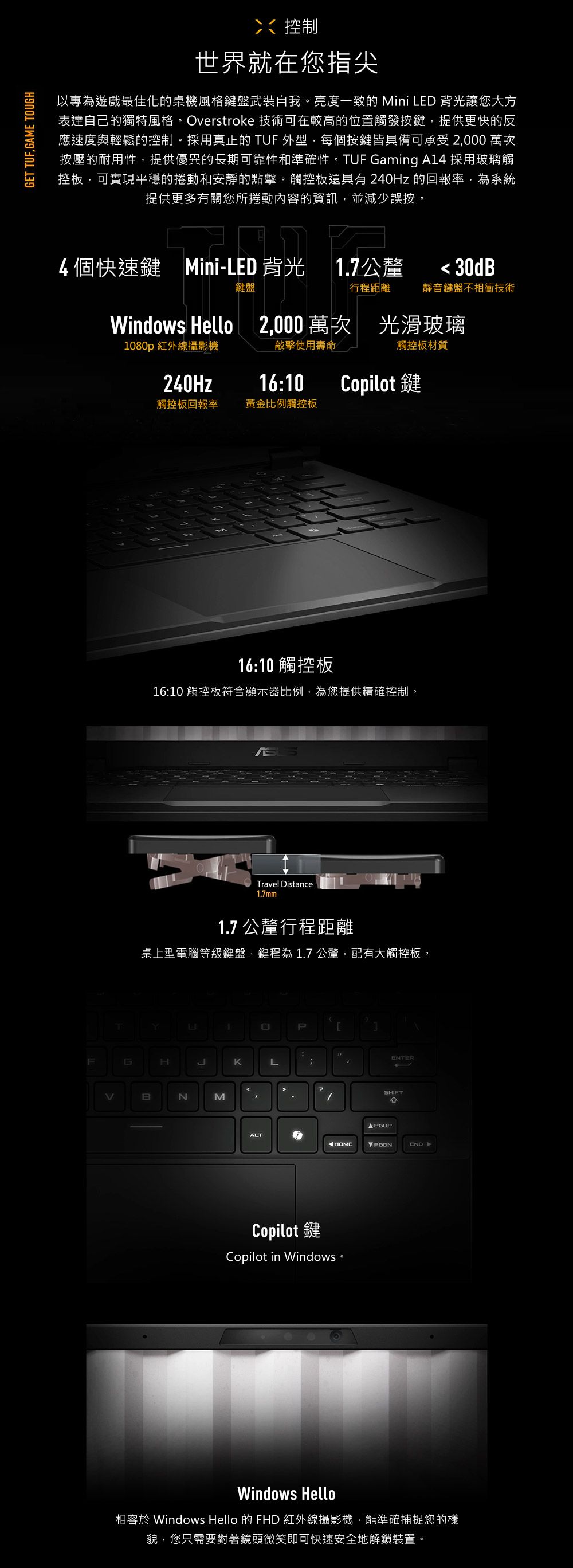 GET GAME TOUGH控制世界就在您指尖以專為遊戲最佳化的桌機風格鍵盤武裝自我。亮度一致的Mini LED 背光讓您大方表達自己的獨特風格。Overstroke 技術可在較高的位置觸發按鍵提供更快的反應速度與輕鬆的控制。採用真正的 TUF 外型,每個按鍵皆具備可承受2,000 萬次按壓的耐用性,提供優異的長期可靠性和準確性。TUF Gaming A14 採用玻璃觸控板,可實現平穩的捲動和安靜的點擊。觸控板還具有 240Hz 的報率,為系統提供更多有關您所捲動內容的資訊,並減少誤按。4個快速鍵 Mini-LED 背光1.7公釐 30dB鍵盤行程距離靜音鍵盤不相衝技術Windows Hello 2,000萬次 光滑玻璃1080p 紅外線攝影機敲擊使用壽命觸控板材質240Hz16:10Copilot 鍵觸控板回報率黃金比例觸控板16:10 觸控板16:10 觸控板符合顯示器比例,為您提供精確控制。Travel Distance1.7mm1.7 公釐行程距離桌上型電腦等級鍵盤,鍵程為 1.7 公釐,配有大觸控板。YFGHBNM1回PKLENTERSHIFT PGUPALTHOMEPGDNEND-Copilot鍵Copilot in Windows Windows Hello相容 Windows Hello 的 FHD 紅外線攝影機,能準確捕捉您的樣貌,您只需要對著鏡頭微笑即可快速安全地解鎖裝置。