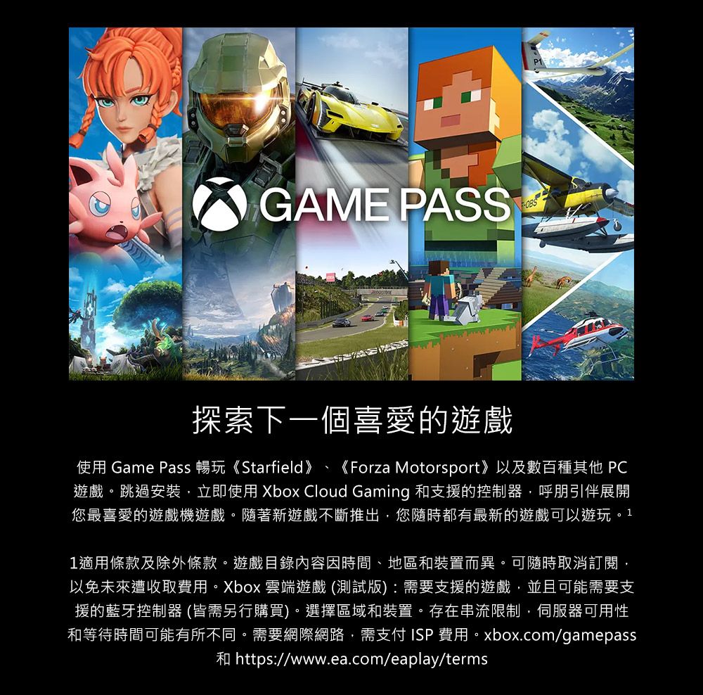 GAME PASS探索下一個喜愛的遊戲使用 Game Pass 暢玩《Starfield》、 《Forza Motorsport》以及數百種其他 PC遊戲。跳過安裝立即使用 Xbox Cloud Gaming 和支援的控制器呼朋引伴展開您最喜愛的遊戲機遊戲。隨著新遊戲不斷推出,您隨時都有最新的遊戲可以遊玩。11適用條款及除外條款。遊戲目錄內容因時間、地區和裝置而異。可隨時取消訂閱,以免未來遭收取費用。Xbox 雲端遊戲 (測試版) : 需要支援的遊戲,並且可能需要支援的藍牙控制器 (皆需另行購買)。選擇區域和裝置。存在串流限制,伺服器可用性和等待時間可能有所不同。需要網際網路,需支付ISP費用。xbox.com/gamepass和 https://www.ea.com/eaplay/terms