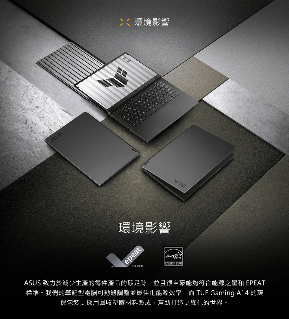 環境影響環境影響epeatSILVERENERGY STARTUFASUS 致力於減少生產的每件產品的碳足跡,並且很自豪能夠符合能源之星和 EPEAT標準。我們的筆記型電腦可動態調整並最佳化能源效率,而 TUF Gaming A14 的環保包裝更採用回收塑膠材料製成,幫助打造更綠化的世界。