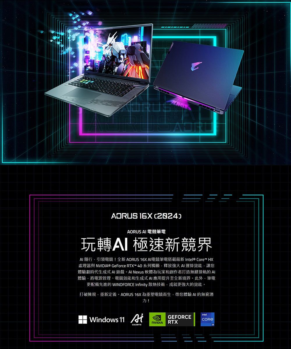 ADRUS )  電競筆電玩轉極速新競界 隨行引領電競!全新AORUS  電競筆電搭載最新 Intel® Core™ HX處理器與 ® GeForce RTX™ 40系列獨顯釋放AI運算效能讓您體驗劃時代生成式 AI遊戲 Nexus 軟體為玩家和創作者打造無縫接軌的 AI體驗將電源管理、電競效能和生成式AI應用提升至全新境界此外筆電更配備先進的 WINDFORCE Infnity 散熱技術成就更強大的效能打破規重新定義 AORUS 16X為重塑電競而生,帶您體驗AI的無窮潛力!Windows 11 iintelGEFORCENVIDIA RTX
