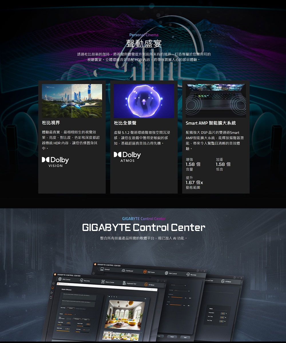 Cinema聲動盛宴透過杜比技術的加持將視覺與聽覺提升到前所未有的境界打造專屬於您眼與耳的視聽宴立體環繞音搭配 HDR 內容將震撼人心的感官體驗杜比體驗最真實最栩栩如生的視覺效亮度、對比度、色彩和深度都超越傳統 HDR 內容讓您仿佛置身其。DolbyVISION杜比全景聲虛擬5.1.2 聲道環繞聲增強空間沉浸感讓您在遊戲中獲得更敏銳的感知憑藉超逼真音效占得先機。DolbyATMOSSmart AMP 智擴大系統配備強大 DSP 晶片的雙通道SmartAMP智能擴大系統能釋放揚聲器潛能帶來令人的音效體驗增強1.58音量提升1.67倍x動態範圍加重1.58 倍低音     GIGABYTE Control Center整合所有技嘉產品所需的軟體平台,現已加入AI 功能。GIGABYTE CONTROL Center  Control