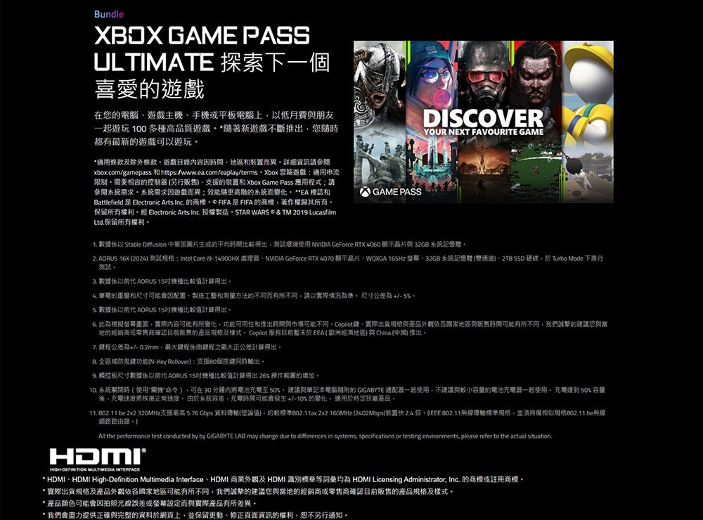 BundleXBOX GAME PASSULTIMATE 探索下一喜愛的遊戲在您的電腦遊戲主手或平板電腦上以低月費朋友一起遊玩 100 多高品質遊戲 *隨著新遊戲不斷推出您隨都有最新的遊戲可以遊玩*適用條款及除外條款遊戲目錄容地區裝置而異詳細資訊參閱xboxcom/gamepass 和https/www.ea.com/eaplay/terms 雲端遊戲:適用串流限制需要相容的控制器(另行販售支援的裝置和Xbox Game Pass 應用程式請參閱系統需求系統需求因遊戲而異;效能更高階的系統而變化 **EA 標誌和Battlefield  Electronic Arts Inc. 的 FIFA 是 FIFA 的商機著作權歸其所有保留所有權利經 Electronic Arts Inc. 授權製造STAR WARS  & TM 2019 LucasfilmLtd.保留所有權利GAME PASSDISCOVERYOUR NEXT FAVOURITE GAME 數據以 Stable Diffusion 中華張圖片生成的平均時間較得出測試環境使用  GeForce RTX 4060 顯示晶片與32GB 系統記憶體2. AORUS 16X (2024 測試:Intel Core i914900HX 處理器NVIDIA GeForce RTX  顯示晶片WQXGA 165Hz 32GB 系統記憶體(雙通道 SSD 硬碟於Turbo Mode 下進行測試 數據 AORUS 值計算得出 筆電的重量和尺寸可能會因配置製造工藝和测量方法的不同而有所不同請以實際情況準尺寸公差為5% 數據 AORUS 15機比計算得出 此為模擬畫面實際內容可能有所變化功能可用性和推出時間與市場可能不同 Copilot實際出貨與產品依國家地區與販售時間可能有所不同,我們誠摯的建議您與地的經銷商或零售商確認目前販售的產品規格及 Copilot 服務目前暫未於(歐洲經濟地區)與 China (中國) 推出7. 程公差為0.2mm,最大程係由程之最大正公差計算得出區域防鬼鍵功能(N-Key Rollover):支援個按鍵同時出 觸控板尺寸數據係以前代 AORUS 15機種比較值計算得出26% 操作範圍的增加 系統時(使用 ),可在30分鐘內將電池充電至50%,建議與筆記本電腦的 GIGABYTE 適配器一起使用,不建議與較小容量的電池充電器一起使用,充電 50% 容量後。充電速度將恢復正常速度。由於系統容差,充電時間可能會發生+/-10%的變化。適用於特定技產品。 802.11 be 2x2 320MHz支援最高5.76 Gbps 資料傳輸(理論值。約較標準802.11ax 2x2 160MHz (2402Mbps)装置快 2.4, 802.11無線傳輸標準規格,並須具備相似802.11 be無線網路路由器。)All the performance test conducted by by GIGABYTE LAB may change due to differences in systems, specifications or testing environments, please refer to the actual situation.HIGH- MULTIMEDIA INTERFACE* HDMI、HDMI High-Definition Multimedia Interface、HDMI 商業外觀及 HDMI 識別標等詞 HDMI Licensing Administrator, Inc. 的商標或註冊商標。*實際出貨規格及產品外觀依各國家地區可能有所不同,我們誠摯的建議您與當地的經銷商或零售商確認目前販售的產品規格及樣式。* 產品顏色可能會因拍照光線誤差或螢幕而與實際產品有所差異。* 我們會盡力提供正確與完整的資料於網頁上,並保留更動、修正頁面資訊的權利,恕不另行通知。
