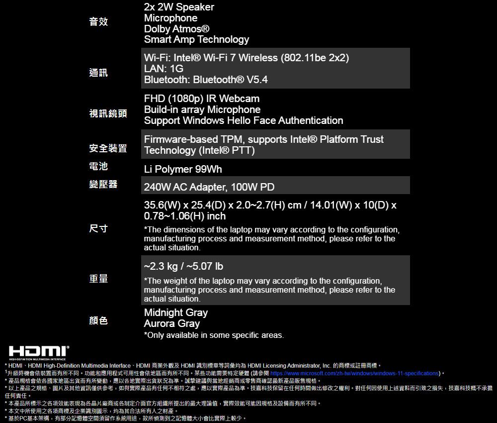 音效通訊視訊鏡頭安全裝置電池變壓器尺寸重量顏色2 2 SpeakerMicrophoneDoy Atmos®Smart Amp TechnologyWiFi: Intel® Wi-Fi 7 Wireless (802.1be 2x2LAN: 1GBluetooth: Bluetooth® V5.4FHD (1080p) IR WebcamBuild-in array MicrophoneSupport Windows Hello Face AuthenticationFirmware-based TPM supports Intel® Platform TrustTechnology (Intel® PTT)Li Polymer 99Wh240W AC Adapter 100W PD35.6(W)x25.4(D)x2.0~2.7(H) cm/14.01(W)10(D) x0.78~1.06(H) inchThe dimensions of the laptop may vary according to the configurationmanufacturing process and measurement method please refer to theactual situation.~2.3 kg / ~5.07 lb*The weight of the laptop may vary according to the configuration,manufacturing process and measurement method, please refer to theactual situation.Midnight GrayAurora Gray*Only available in some specific areas.-  * HDMI、HDMI High-Definition Multimedia Interface、HDMI 商業外觀及HDMI 識別標章等詞彙均為 HDMI Licensing Administrator, Inc. 的商標或註冊商標。1升級時機會依裝置而有所不同。功能和應用程式可用性會依地區而有所不同。某些功能需要特定硬體(請參閱 https://www.microsoft.com/zh-tw/windows/windows-11-specifications)•* 產品規格會依國家地區出貨而有所變動,應以各地實際出貨狀況為準,誠摯建議與當地經銷商或零售商確認最新產品販售規格。* 以上產品之規格、圖片及其他資訊僅供參考,如與實際產品有任何不相符之處,應以實際產品為準,技嘉科技保留在任何時間做出修改之權利。對任何因使用上述資料而引致之損失,技嘉科技概不承擔任何責任。* 本產品所標示之效能表現為各廠商或制定介面官方組織所提出的最大理論值,實際效能可能因規格及設備而有所不同。* 本文中所使用之各項商標及企業識別圖示,均為其合法所有人之財產。* 基於PC基本架構,有部分記憶體空間須留作系統用途,故所偵測到之記憶體大小會比實際上較少。