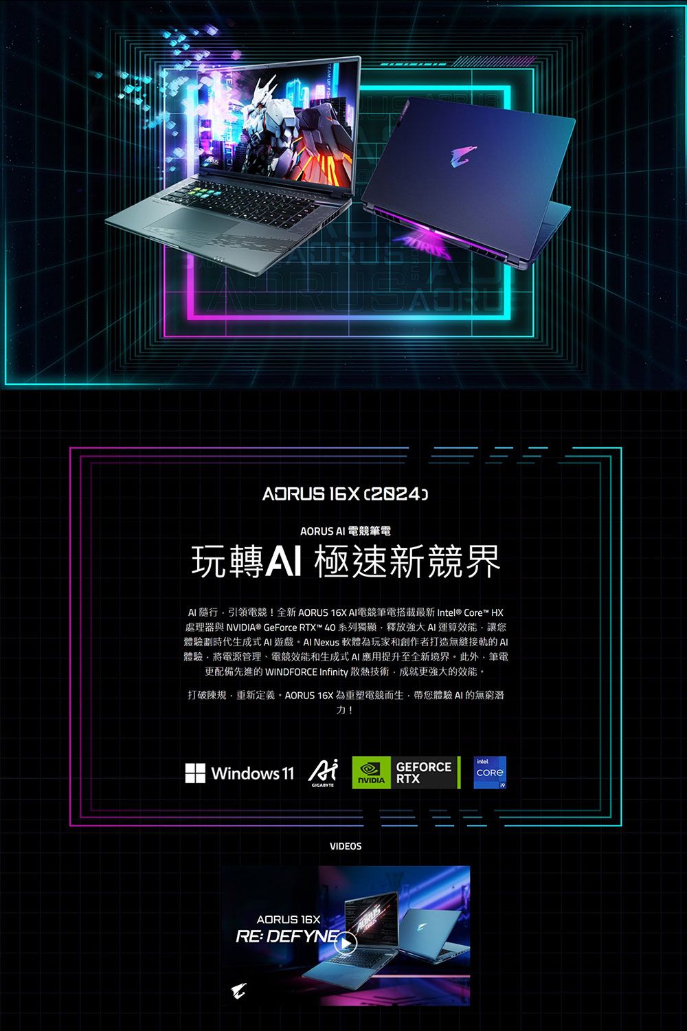 ADRUS )AORUS  電競筆電玩轉極速新競界AI 引領電競!全新AORUS 16X AI電競筆電搭載最新 Intel® Core™ HX處理器與 ® GeForce RTX™40系列獨顯釋放強大運算效能讓您體驗劃時代生成式AI遊戲 Nexus 軟體為玩家和創作者打造無縫接軌的AI體驗將電源管理、電競效能和生成式AI應用提升至全新境界此外筆電更配備先進的 WINDFORCE Infinity 散熱技術成就更強大的效能。打破規·重新定義。 AORUS 16X為重塑電競而生帶您體驗AI的無窮潛力!Windows 11 GEFORCENVIDIA RTXVIDEOSAORUS 16XRE: DEFYNE