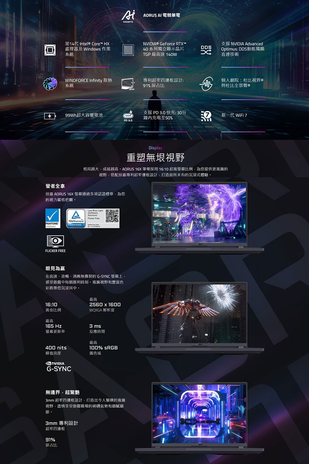 ARUS AI 電競筆電第14代 Intel® Core™ H® GeForce RTX™處理器 Windows 作業系統40系列獨立顯示晶片DDSTGP最高達140WX支援 NVIDIA AdvancedOptimus: DDS動態獨顯直連技術專利超窄邊框設計:個人劇院:杜比®與杜比全景聲WINDFORCE Infinity 散熱系統91%屏占比99Wh超大容量電池支援3.0快充:30分鐘內充電至50%新一代 WiFi PD 3.0Display重塑無垠視野格局越大成就越高AORUS 16X筆電採用 16: 超寬螢幕比例為提供更的視野搭配專利超窄邊框設計打造前所未有的沉浸式體驗螢者全拿技嘉 AORUS 16X螢幕通過多項認證標章為您的視力嚴格把關PANTONEA CERTIFIEDLow Blue Light OSoftware Free10 FLICKER FREE眼見為贏在高速、流暢、清晰無撕裂的G-SYNC 螢幕上。感受遊戲中每個勝利時刻。寬廣視野和豐富色彩將帶您沉浸其中。16:10黄金比例最高165 Hz螢幕更新率最高2560  1600WQXGA 解析度3ms反應時間最高400 nits100% sRGB峰值亮度廣色域NVIDIAG-SYNC無邊界超驚艷3mm 超窄邊框設計打造出令人驚嘆的寬廣視野,盡情享受遊戲戰場的磅礡氣勢和細膩細節。3mm 專利設計超窄四邊框91%屏占比