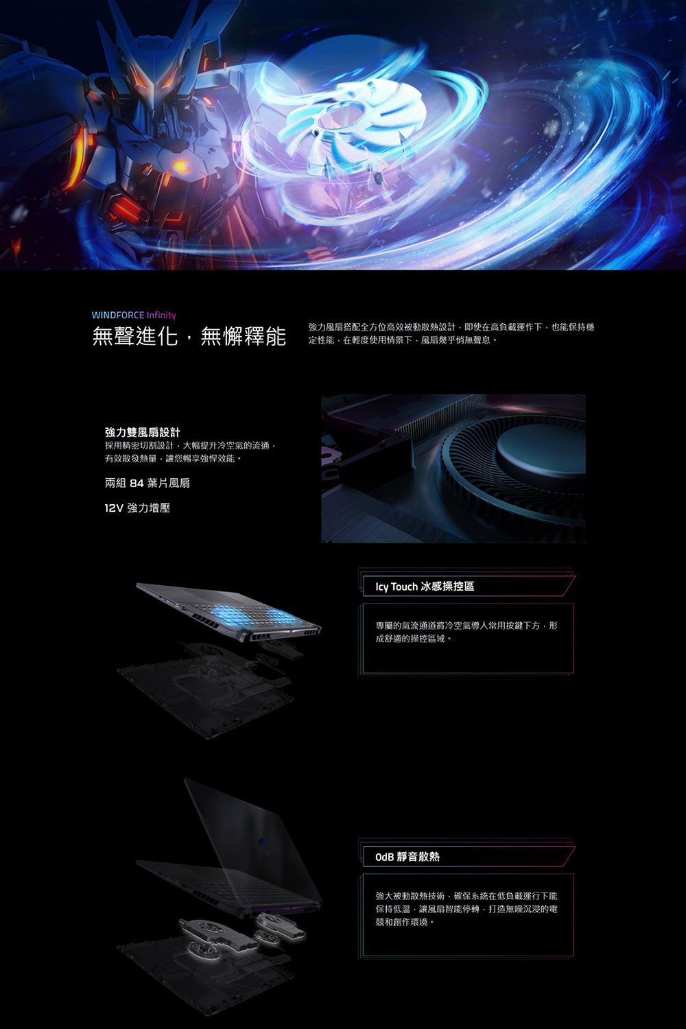WINDFORCE Infinity無聲進化無懈釋能強力風扇搭配全方位高效被動散熱設計即使在高負載運作下也能保持穩定性能在輕度使用情景下風扇幾乎無聲息強力雙風扇設計採用精密切割設計大幅提升冷空氣的流通有效散發熱量讓您暢享強悍效能兩組 84 葉片風扇 強力增壓Icy Touch 冰感操控區專屬的氣流通道將冷空氣導入常用按鍵下方,成舒適的操控區域OdB 靜音散熱強大被動散熱技術,確保系統在低負載運行下能保持低溫,讓風扇智能停轉,打造無沉浸的電競和創作環境。