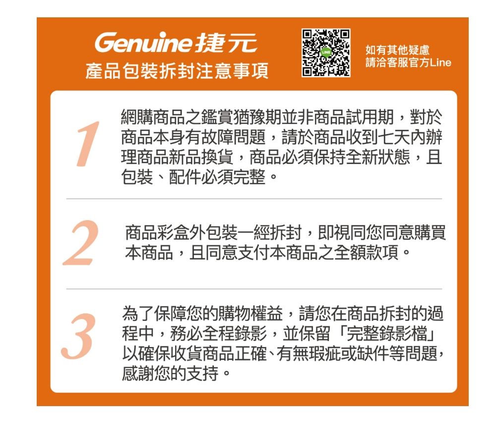 Genuine捷元產品包裝拆封注意事項1如有其他疑慮請洽客服官方Line網購商品之鑑賞猶豫期並非商品試用期,對於商品本身有故障問題,請於商品收到七天內辦理商品新品換貨,商品必須保持全新狀態,且包裝、配件必須完整。2商品彩盒外包裝一經拆封,即視同您同意購買本商品,且同意支付本商品之全額款項。為了保障您的購物權益,請您在商品拆封的過3程中,務必全程錄影,並保留「完整錄影檔」以確保收貨商品正確、有無瑕疵或缺件等問題,感謝您的支持。