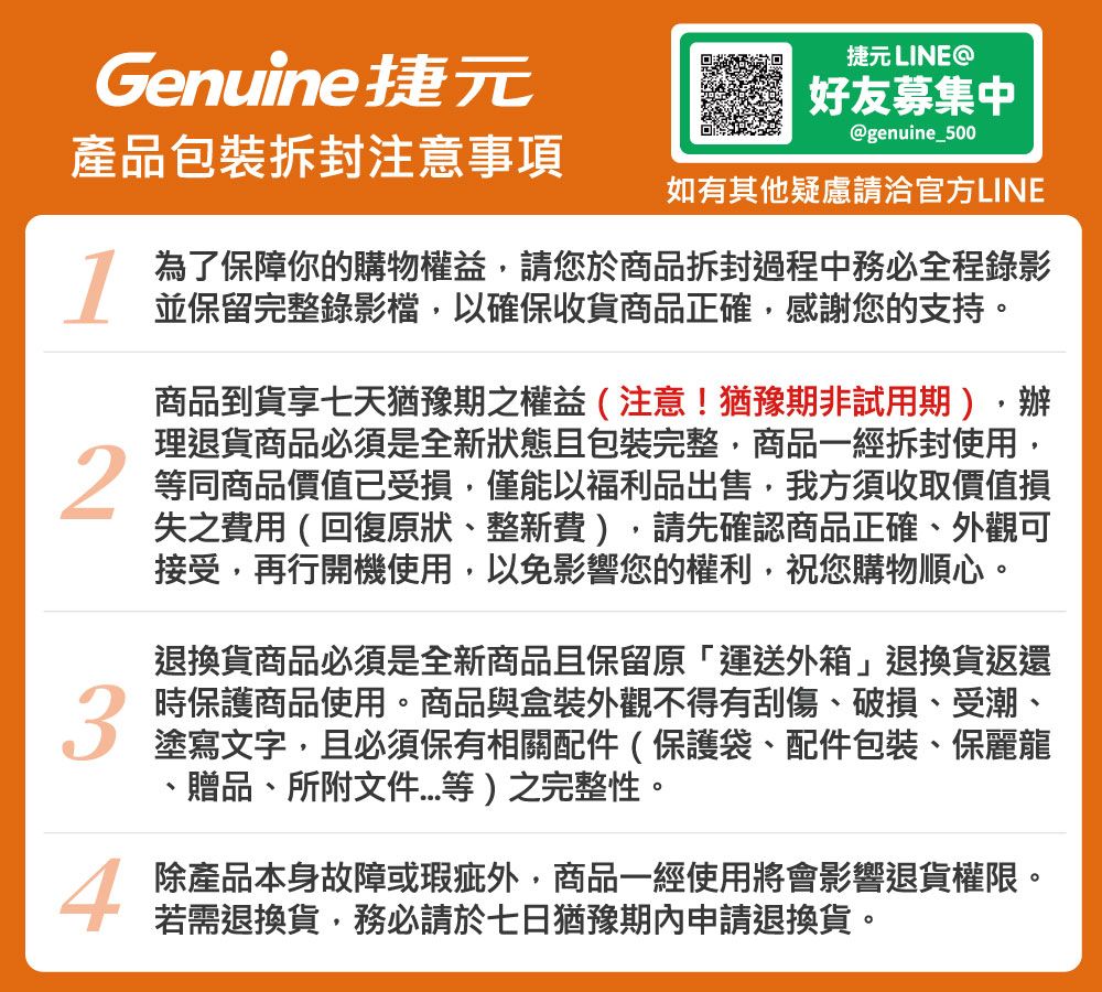 捷元 LINEGenuine捷元好友募集中@genuine_500產品包裝拆封注意事項如有其他疑慮請洽官方LINE134為了保障你的購物權益請您於商品拆封過程中務必全程錄影並保留完整錄影檔,以確保收貨商品正確,感謝您的支持。商品到貨享七天猶豫期之權益(注意!猶豫期非試用期),辦理退貨商品必須是全新狀態且包裝完整,商品一經拆封使用,等同商品價值已受損,僅能以福利品出售,我方須收取價值損失之費用(回復原狀、整新費),請先確認商品正確、外觀可接受,再行開機使用,以免影響您的權利,祝您購物順心。退換貨商品必須是全新商品且保留原「運送外箱」退換貨返還時保護商品使用。商品與盒裝外觀不得有刮傷、破損、受潮、塗寫文字,且必須保有相關配件(保護袋、配件包裝、保麗龍、贈品、所附文件等)之完整性。除產品本身故障或瑕疵外,商品一經使用將會影響退貨權限。若需退換貨,務必請於七日猶豫期內申請退換貨。