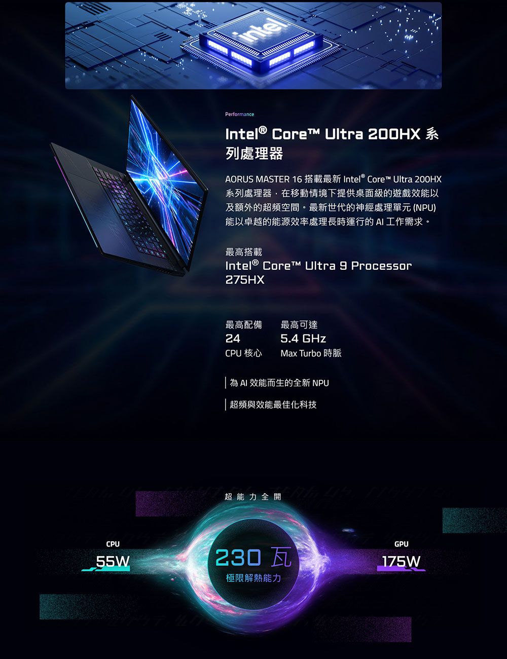 PerformanceIntel® Core  200HX 系列處理器AORUS MASTER 16 搭載最新 Intel® Core Ultra 200HX系列處理器,在移動情境下提供桌面級的遊戲效能以及額外的超頻空間。最新世代的神經處理單元(NPU)能以卓越的能源效率處理長時運行的AI工作需求。最高搭載Intel® Core™ Ultra 9 Processor275HX最高配備最高可達245.4 GHzCPU 核心Max Turbo 時脈為AI 效能而生的全新 NPU超頻與效能最佳化科技超能力全開,CPUGPU55W230瓦175W極限解熱能力