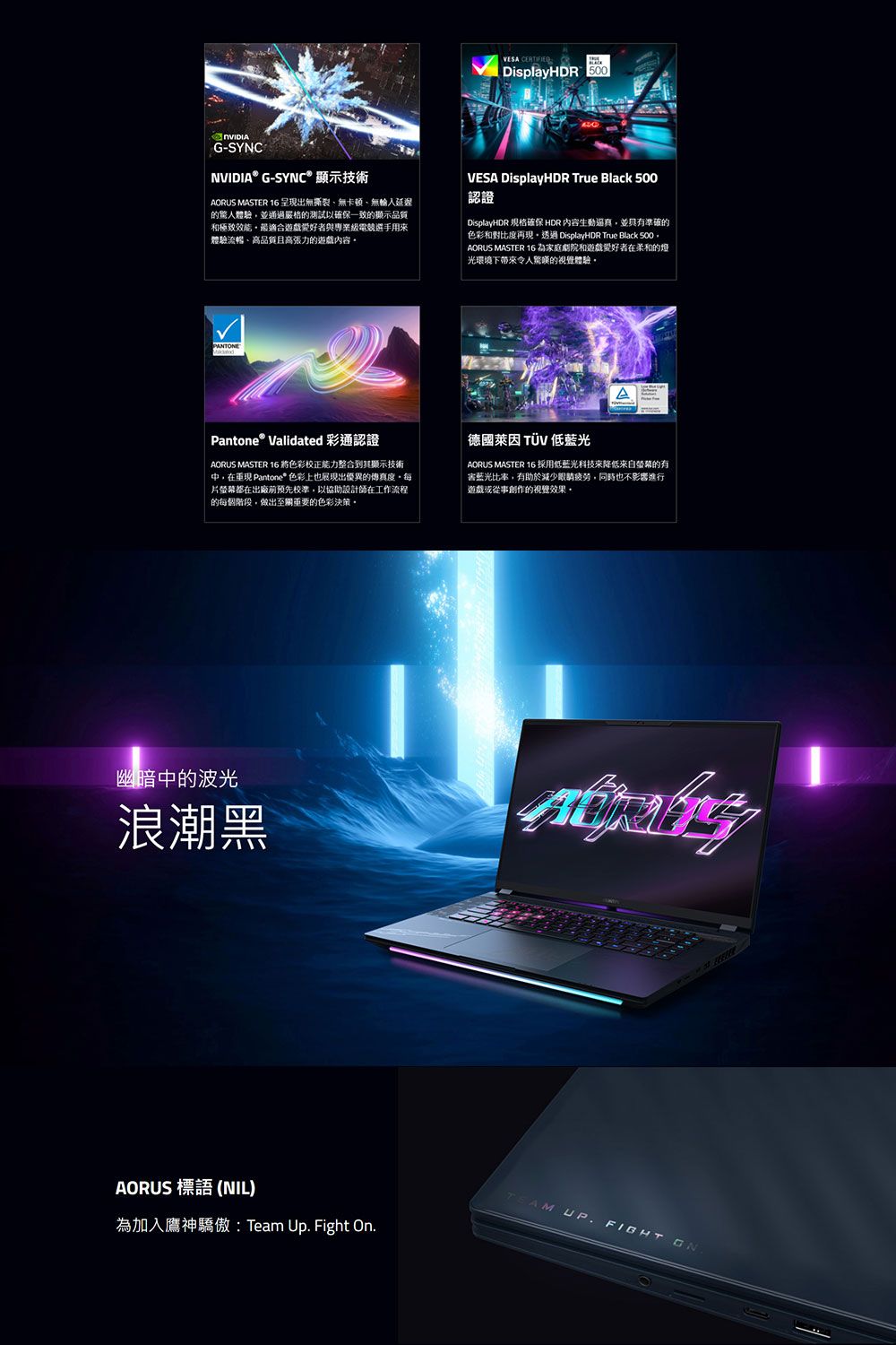 G-SYNCOVESA DisplayHDR 500NVIDIA® G-SYNC® 顯示技術AORUS MASTER 16呈現出無撕裂無卡頓、無入延遲體驗並通過嚴格的測試以確保一致的顯示品質和極致遊戲愛好者與專業級電競選手用體驗流暢、品質且高張力的遊戲內容VESA DisplayHDR True Black 500認證DisplayHDR 规格確保 HDR 內容生動並具有準確的色彩和對比度再現 DisplayHDR True Black 500AORUS MASTER 16 為家庭劇院和遊戲愛好者在柔和的燈光環境下帶來令人的視覺體驗PANTEAPantone® Validated 彩通認證AORUS MASTER 16將色彩校正能力整合到其顯示技術在 Pantone* 色彩上也展現出優異的傳真度片螢幕都在出廠前預先校準,以協助設計師在工作流程的每個階段,做出至關重要的色彩決策。德國萊因 TÜV 低AORUS MASTER 16 採用低藍光科技來降低來自螢幕的有藍光比率,有助於減少,同時也不影響進行遊戲或從事創作的視覺效果。幽暗中的波光浪潮黑AORUS 標語 (NIL)為加入鷹神驕傲: Team Up Fight On.TEAM UP.FIGHT ON