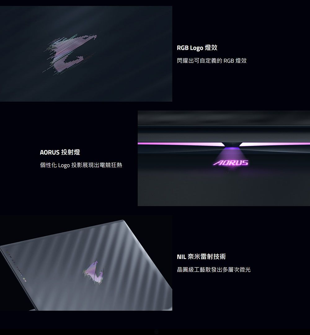 AORUS 投射燈RGB Logo 燈效閃耀出可自定義的 RGB 燈效個性化 Logo 投影展現出電競狂熱NIL 奈米雷射技術晶圓級工藝散發出多層次微光