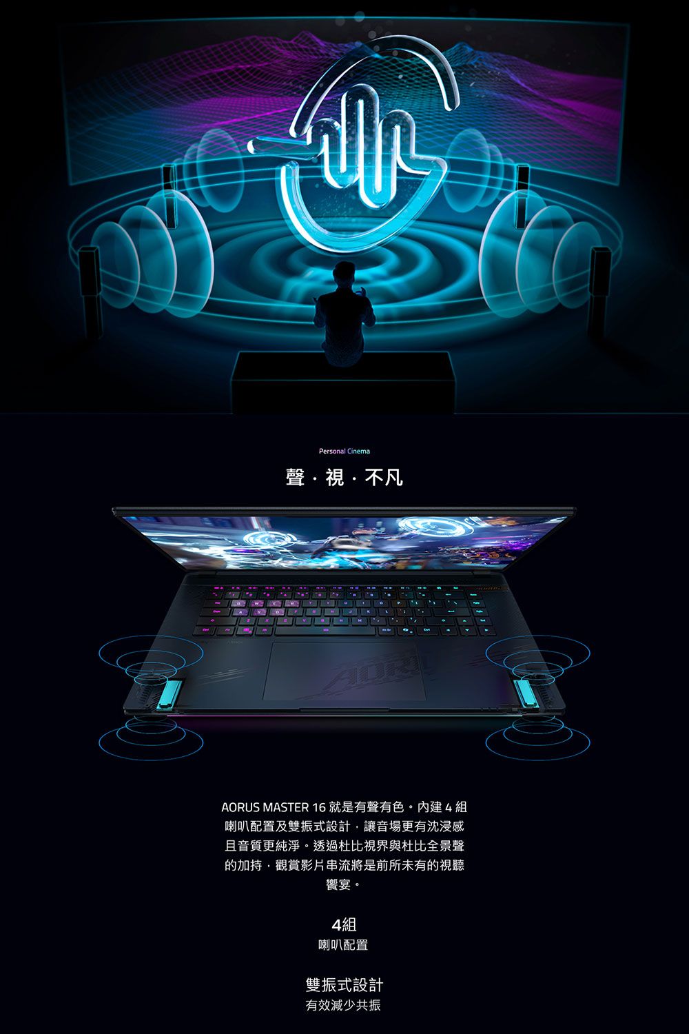 Personal Cinema聲視不凡AORUS MASTER 16 就是有聲有色。內建4組喇叭配置及雙振式設計讓音場更有沈浸感且音質更純淨。透過杜比視界與杜比全景聲的加持,觀賞影片串流將是前所未有的視聽饗宴。4組喇叭配置雙振式設計有效減少共振