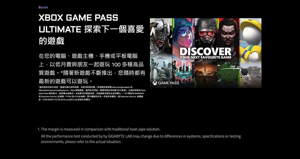 BundleXBOX GAME PASSULTIMATE 探索下一個喜愛在您電腦主機手機或平板電腦上以低月費與朋友一起遊玩 100 多種高品質遊戲隨著新遊戲不斷推出您隨時都最新遊戲可以遊玩*適及外遊戲有、   適用需要的 、的裝置和Game Pass 用;請參閱系統需求系統需求遊戲而;效能的系統而變化**EA 和   Arts  的。*   的,。 Electronic Arts  授權 WARS  TM 2019  。GAME PASSDISCOVERYOUR NEXT FAVOURITE GAME1 The margin is measured in comparison with traditional heat-pipe solution.All the performance test conducted by by GIGABYTE LAB may change due to differences in systems, specifications or testingenvironments, please refer to the actual situation.