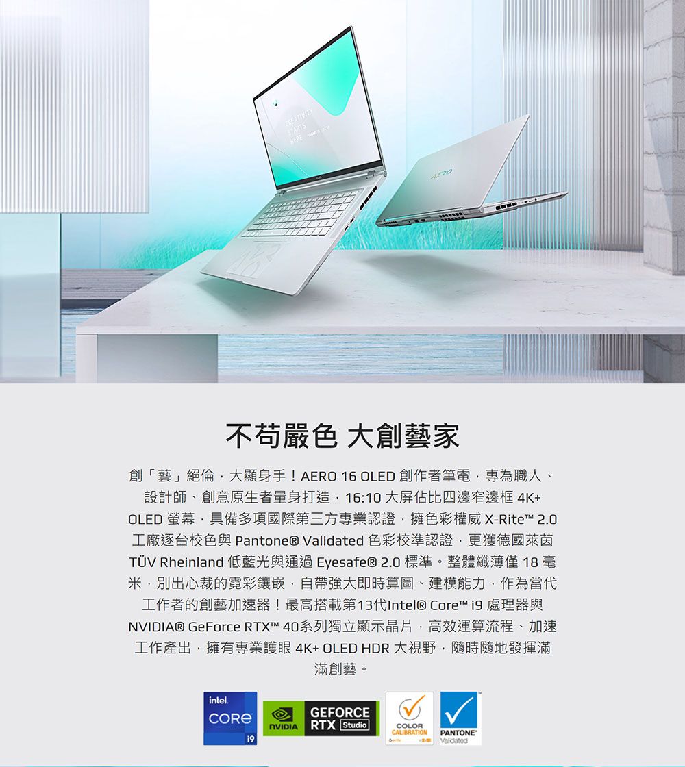 CREATIVITY 嚴色 大創藝家創「藝」絕倫大顯身手!AERO OLED 創作者筆電專為職人、設計師、創意原生者量身打造16:10大屏佔比四邊窄邊框4K+OLED 螢幕具備多項國際第三方專業認證擁色彩權威X-Rite 2.0工廠逐台校色與 Pantone® Validated 色彩校準認證更獲德國萊茵TÜV Rheinland 低藍光與通過 Eyesafe® 2.0 標準。整體纖薄僅18 ,別出心裁的鑲嵌,自帶強大即時算圖、建模能力,作為當代工作者的創藝加速器!最高搭載第13代Intel® Core™ 處理器與® GeForce RTX™ 40系列獨立顯示晶片,高效運算流程、加速工作產出,擁有專業護眼4K+OLEDHDR大視野,隨時隨地發揮滿滿創藝。intel.GEFORCENVIDIARTX StudioCOLORCALIBRATIONPANTONE®Validated