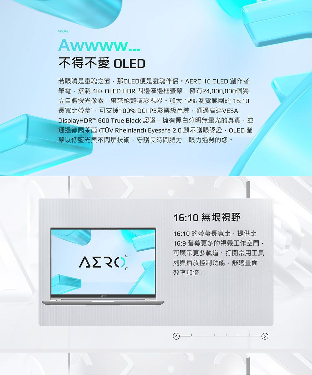 VISUALAwwww...不得不愛 OLED若眼睛是靈魂之窗那OLED便是靈魂伴侶。AERO 16 OLED 創作者筆電搭載4K+ OLED HDR四邊窄邊框擁有24000000個獨立自體發光像素帶來絕艷精彩視界。加大12% 瀏覽範圍的 16:10長寬比螢幕可支援100% DCI-P3影業級色域通過高達VESADisplayHDR™ 600 True Black 認證,擁有黑白分明光的真實,並通過德國萊茵 (TÜV Rheinland) Eyesafe 2.0 顯示護眼認證,OLED 螢幕以低藍光與不閃屏技術,守護長時間腦力、眼力過勞的您。16:10 無垠視野16:10 的螢幕長寬比,提供比16:9 螢幕更多的視覺工作空間,可顯示更多軌道、打開常用工具列與播放控制功能,舒適畫面,效率加倍。