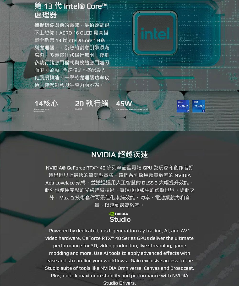 第 13 代Intel® Core處理器捕捉稍縱即逝的靈感最怕效能跟不上想像!AERO 1 OLED 最高搭載全新第13代Intel® Core™ H列處理器為您的創意引擎添滿燃料多專案任務暢行無阻、複雜多執行緒應用程式與軟體應用迎刃而解。啟動全速模式搭配最大化風扇轉速一舉將處理器功率攻頂使您創意與生產力兩不誤。intel14核心20 執行緒 45W6 Performance intel 超越疾速NVIDIA® GeForce ™ 40 系列筆記型電腦 GPU 為玩家和創作者打造出世界上最快的筆記型電腦。這個系列採用超高效率的 NVIDIAAda Lovelace 架構並透過運用人工智慧的 DLSS3 大幅提升效能此也使用完整的光線追蹤技術,實現栩栩如生的虛擬世界。除此之外,Max-Q 技術套件可最佳化系統效能、功率、電池續航力和音量,以達到最高效率。NVIDIAStudioPowered by dedicated, next-generation ray tracing, Al, and AV1video hardware, GeForce RTX™ 40 Series deliver the ultimateperformance for 3D, video production, live streaming, gamemodding and more Use Al tools to apply advanced effects withease and streamline your workflows.. Gain exclusive access to theStudio suite of tools like NVIDIA Omniverse, Canvas and Broadcast.Plus, unlock maximum stability and performance with NVIDIAStudio Drivers.intel.