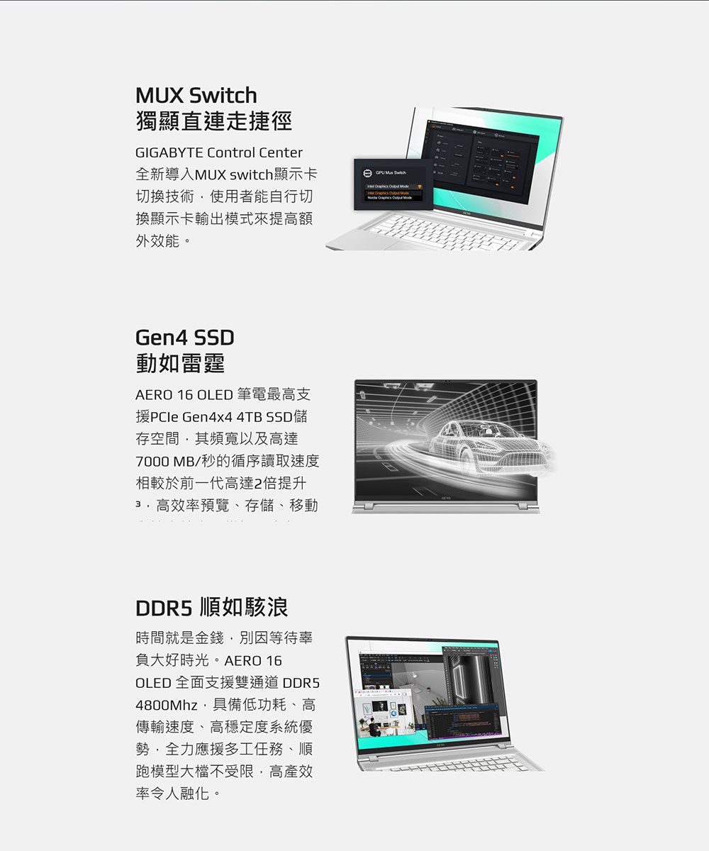 MUX Switch獨顯直連走捷徑GIGABYTE Control Center全新導入MUX switch顯示卡切換技術使用者能自行切換顯示卡輸出模式來提高額外效能。 Gen4 SSD動如雷霆AERO 16 OLED 筆電最高支 Gen4x4 4TB SSD儲存空間其頻寬以及高達7000 MB/秒的循序讀取速度相較於前一代高達2倍提升3.高效率預覽、存儲、移動DDR5 順如駭浪時間就是金錢別因等待辜負大好時光。AERO 16OLED全面支援雙通道DDR54800Mhz具備低功耗、高傳輸速度、高穩定度系統優勢,全力應援多工任務、順跑模型大檔不受限,高產效率令人融化。