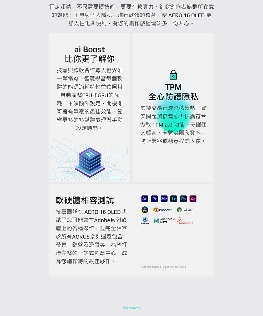 行走江湖不只需要硬技術更要有軟實力。針對創作者族群所在意的效能、工具與個人隱私進行軟體的整合使AER 16 OLED 更加人性化與便利為您的創作旅程增添多一份貼心。ai Boost比你更了解你技嘉與微軟合作導入世界唯一筆電AI智慧學習每個軟體的能源消耗特性並依照其自動調整CPU和GPU的瓦耗不須額外設定開機即可擁有筆電的最佳效能省更多的多媒體處理與手動設定時間。TPM全心防護隱私虛擬交易已成必然趨勢資安問題加倍當心!技嘉符合微軟 TPM 20 功能,守護個人密、卡號等隱私資料,防止駭客或惡意程式入侵。軟硬體相容測試技嘉團隊在 AERO 16 OLED 測試了您可能會在Adobe系列軟體上的各種操作,並完全相容於所有AORUS系列週邊包含螢幕、鍵盤及滑鼠等,為您打造完整的一站式創意中心,成為您創作時的最佳夥伴。CONNECTIVITYAe Pr Me Lr Ps XdO blendercreoKeyShotMAYASOLIDWORKS.