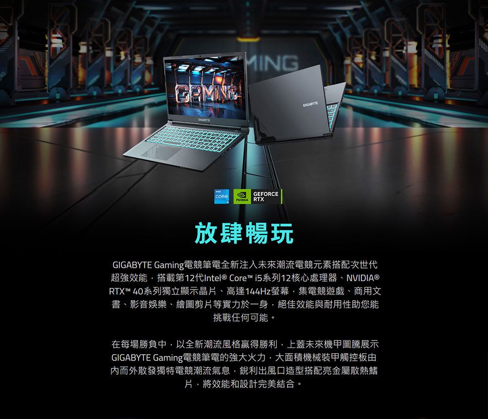 MINGGEFORCE RTX放肆暢玩GIGABYTE Gaming電競筆電全新注入未來潮流電競元素搭配次世代超強效能搭載第12代Intel® Core™ i5系列12核心處理器、NVIDIA®RTX™ 40系列獨立顯示晶、高達144Hz螢幕集電競遊戲、商用文書、影音娛樂、繪圖剪片等實力於一身絕佳效能與耐用性助您能挑戰任何可能。在每場勝負中以全新潮流風格贏得勝利上蓋未來機甲圖騰展示GIGABYTE Gaming電競筆電的強大火力,大面積機械裝甲觸控板由內而外散發獨特電競潮流氣息,銳利出風口造型搭配亮金屬散熱鰭片,將效能和設計完美結合。