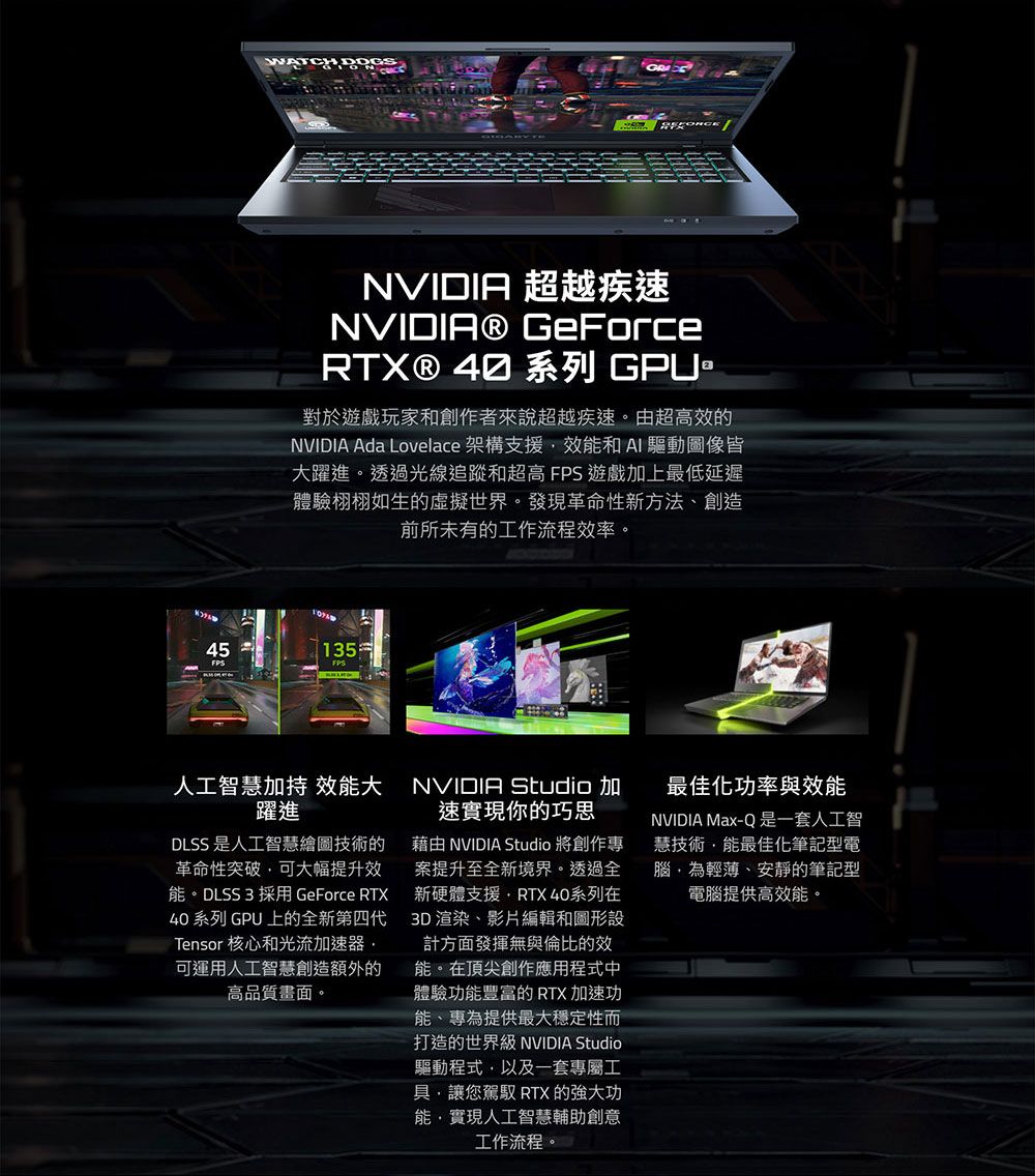 NVIDIA 超越疾NVIDIA® GeForceRTX® 40 系列 GPU對於遊戲玩家和創作者來說超越疾速。由超高效NVIDIA Ada Lovelace 架構支援效和AI驅動圖像皆大躍進。透過光線追蹤和超高  遊戲加上最低延遲體驗栩栩如生的虛擬世界。發現革命性新方法、創造前所未有的工作流程效率。45135FPSFPS人工智慧加 效能大躍進DLSS 是人工智慧繪圖技術的革命性突破可大幅提升效能。DLSS3 採用 GeForce RTX40 系列 GPU上的全新第四代Tensor 核心和光流加速器可運用人工智慧創造額外的高品質畫面。NVIDIA Studio速實現你的巧思藉由 NVIDIA Studio 將創作專案提升至全新境界。透過全新硬體支援RTX 40系列在3D 渲染、影片編輯和圖形設計方面發揮無與倫比的效能。在頂尖創作應用程式中體驗功能豐富的 RTX加速功能、專為提供最大穩定性而打造的世界級 NVIDIA Studio驅動程式以及一套專屬工具讓駕馭 RTX 的強大功能,實現人工智慧輔助創意工作流程。最佳化功率與效能NVIDIA Max-Q是一套人工智慧技術,能最佳化筆記型電腦,為輕薄、安靜的筆記型電腦提供高效能。