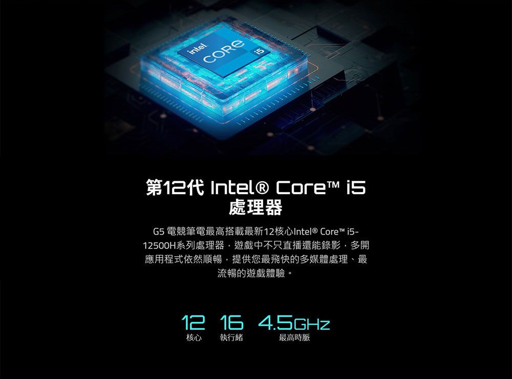 intelCORE第12代 Intel® Core 處理器G5 電競筆電最高搭載最新12核心Intel® Core™ 12500H系列處理器遊戲中不只直播還能錄影多開應用程式依然順暢,提供您最飛快的多媒體處理、最流暢的遊戲體驗。12 16 核心 執行緒最高時脈