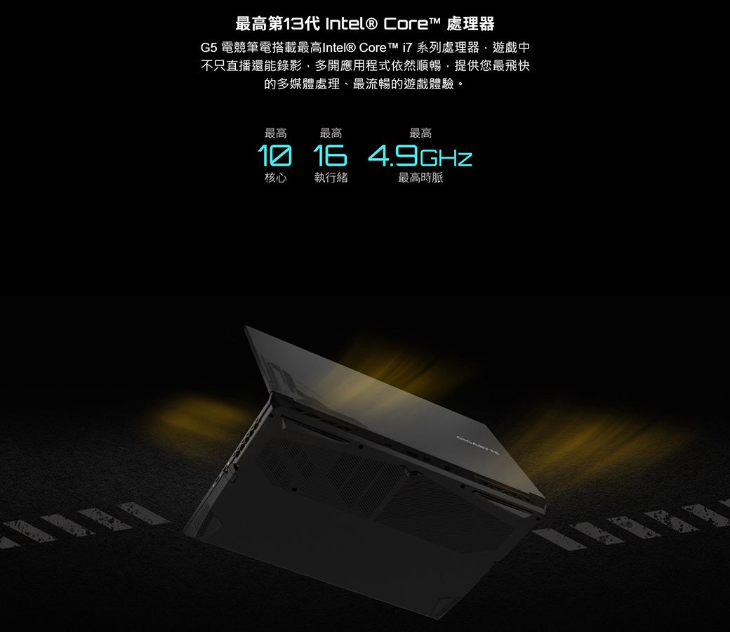 最高第13代Intel® Core 處理器G5 電競筆電搭載最高Intel® Core™ 系列處理器遊戲中不只直播還能錄影多開應用程式依然順暢提供您最飛快的多媒體處理、最流暢的遊戲體驗。最高最高最高1016 核心 執行緒最高時脈