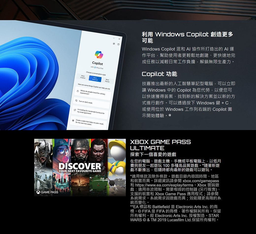 with Bing ChtChoose a conversation styleHere are some things Copilot can help you Where do people travel culinaryexperiences on dark mode looking handmade formy apartment利用 Windows Copilot 創造更多可能Windows Copilot 混和 協作所打造出的AI 運作平台幫助使用者更輕鬆地創建、更快速地完成任務以減輕日常工作負擔解鎖無限生產力。Copilot 功能技嘉推出最新的人工智慧筆記型電腦可以立即 Windows 中的 Copilot 為您代勞以便您可以快速獲得答案、找到新的解決方案並以新的方式進行創作。可以透過按下 Windows 鍵 + 或使用位於 Windows 工作列右端的 Copilot 圖示開始體驗。如 a that helps me plan for the weeksDISCOVERYOUR NEXT FAVOURITE GAMEXBOX GAME PASSULTIMATE探索下一個喜愛的遊戲在您的電腦、遊戲主機、手機或平板電腦上以低月費與朋友一起遊玩100多種高品質遊戲。*隨著新遊戲不斷推出您隨時都有最新的遊戲可以遊玩。*適用條款及除外條款。遊戲目錄內容因時間、地區和裝置而異。詳細資訊請參閱 xbox.com/gamepass和 https://www.ea.com/eaplay/terms。Xbox 雲端遊戲:適用串流限制。需要相容的控制器(另行販售)、支援的裝置和 Xbox Game Pass 應用程式;請參閱系統需求。系統需求因遊戲而異;效能隨更高階的系統而變化。**EA 標誌和 Battlefield 是 Electronic Arts Inc. 的商標。© FIFA是FIFA的商標著作權歸其所有。保留所有權利。經 Electronic Arts Inc.授權製造。STARWARS © &amp; TM 2019 Lucasfilm Ltd.保留所有權利。GAME PASS