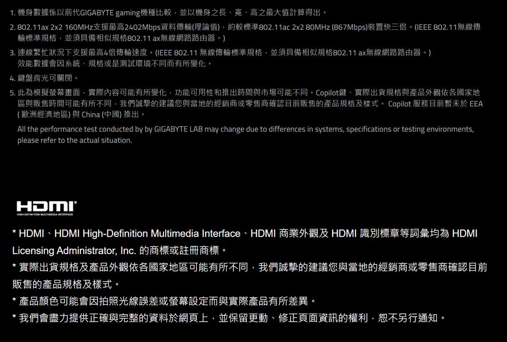 1 機身數據係以前GIGABYTE gaming機種比較並以機身之長、寬、高之最大值計算得出。2. 802.11ax 2x2 160MHz支援最高2402Mbps資料傳輸(理論值),約較標準802.11ac 2x2 80MHz (867Mbps)裝置快三倍。(IEEE 802.11無線傳輸標準規格,並須具備相似規格802.11ax無線網路路由器。)3. 連線繁忙狀況下支援最高4倍傳輸速度。(IEEE 802.11 無線傳輸標準規格,並須具備相似規格802.11ax無線網路路由器。)效能數據會因系統、規格或是測試環境不同而有所變化。4. 鍵盤背光可關閉。5.此為模擬畫面,實際內容可能有所變化,功能可用性和推出時間與市場可能不同。Copilot鍵、實際出貨規格與產品外觀依各國家地區與販售時間可能有所不同,我們誠摯的建議您與當地的經銷商或零售商確認目前販售的產品規格及樣式。 Copilot 服務目前暫未於EEA(歐洲經濟地區)與China (中國)推出。All the performance test conducted by by GIGABYTE LAB may change due to differences in systems, specifications or testing environments,please refer to the actual situation. * HDMI、HDMI High-Definition Multimedia Interface、HDMI 商業外觀及 HDMI 識別標章等詞彙均為 HDMILicensing Administrator, Inc. 的商標或註冊商標。*實際出貨規格及產品外觀依各國家地區可能有所不同,我們誠摯的建議您與當地的經銷商或零售商確認目前販售的產品規格及樣式。* 產品顏色可能會因拍照光線誤差或螢幕設定而與實際產品有所差異。* 我們會盡力提供正確與完整的資料於網頁上,並保留更動、修正頁面資訊的權利,恕不另行通知。