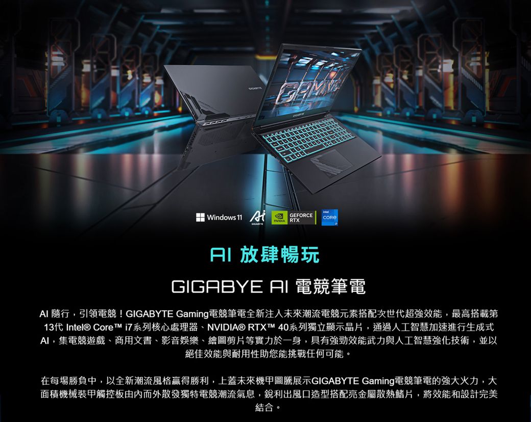 Windows 11 GEFORCE RTX 放肆暢玩 電競筆電 隨行,引領電競!GIGABYTE Gaming電競筆電全新注入未來潮流電競元素搭配次世代超強效能,最高搭載第13代 Intel® Core 系列核心處理器、NVIDIA® RTXT 40系列獨立顯示晶片,通過人工智慧加速進行生成式,集電競遊戲、商用文書、影音娛樂、繪圖剪片等實力於一身,具有強勁效能武力與人工智慧強化技術,並以絕佳效能與耐用性助您能挑戰任何可能。在每場勝負中,以全新潮流風格贏得勝利,上蓋未來機甲圖騰展示GIGABYTE Gaming電競筆電的強大火力,大面積機械裝甲觸控板由內而外散發獨特電競潮流氣息,銳利出風口造型搭配亮金屬散熱鰭片,將效能和設計完美結合。