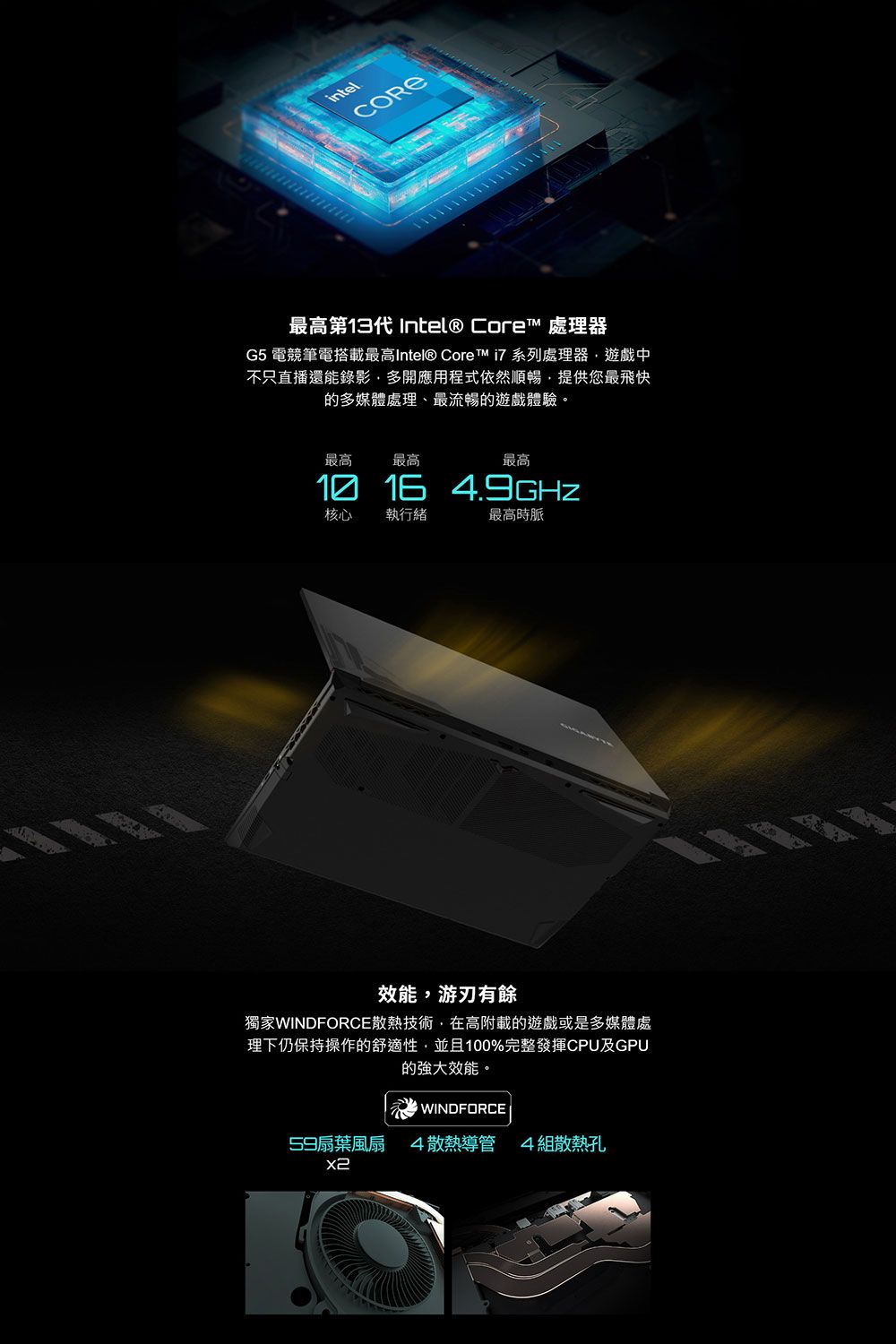 intelCORE最高第13代 Intel® Core 處理器G5 電競筆電搭載最高Intel® Core™  系列處理器遊戲中不只直播還能錄影多開應用程式依然順暢提供您最飛快的多媒體處理、最流暢的遊戲體驗。最高 最高最高1016 4.9GHZ核心 執行緒最高時脈效能游刃有餘獨家WINDFORCE散熱技術,在高附載的遊戲或是多媒體處理下仍保持操作的舒適性,並且100%完整發揮CPU及GPU的強大效能。WINDFORCE59扇葉風扇4散熱導管 4組散熱孔