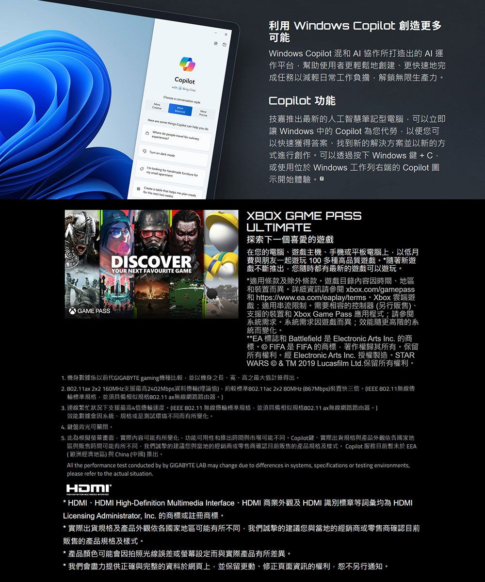 GAME PASS  Bing Cht    are so things Copilot can help you  do        looking       a    me  for    DISCOVERYOUR NEXT FAVOURITE GAME利用 Windows Copilot 創造更多可能Windows Copilot 混和  協作所打造出的AI運作平台幫助使用者更輕鬆地創建更快速地完成任務以減輕日常工作負擔解鎖無限生產力Copilot 功能技嘉推出最新的人工智慧筆記型電腦可以立即 Windows 中的 Copilot 為您勞以便您可以快速獲得答案找到新的解決方案並以新的方式進行創作可以透過按下 Windows 鍵 + 或使用位於 Windows 工作列右端的 Copilot 圖示開始體驗XBOX GAME PASSULTIMATE探索下一個喜愛的遊戲在您的電腦遊戲主機、手機或平板電腦上以低月費與朋友一起遊玩100多種高品質遊戲*隨著新遊戲不斷推出您隨時都有最新的遊戲可以遊玩。*適用條款及除外條款。遊戲目錄內容因時間、地區和裝置而異。詳細資訊請參閱 xboxcom/gamepass和 https://www.ea.com/eaplay/terms。Xbox 雲端遊戲:適用串流限制。需要相容的控制器(另行販售、支援的裝置和 Xbox Game Pass 應用程式;請參閱系統需求。系統需求因遊戲而異;效能隨更高階的系統而變化。**EA 標誌和 Battlefield 是 Electronic Arts Inc. 的商標。© FIFA是FIFA的商標、著作權歸其所有。保留所有權利。經 Electronic Arts Inc.授權製造。STARWARS © & TM 2019 Lucasfilm Ltd. 保留所有權利。1. 機身數據係以前代GIGABYTE gaming機種比並以機身之長、、高之最大值計算得出。2. 802.11ax 2x2 160MHz支援最高2402Mbps資料(理論值較標準802.11ac 2x2 80MHz (867Mbps裝置快三倍。(IEEE 802.11無線傳標準規格並具備相似規格802.11ax無線網路路由器。)3. 連線繁忙狀況下支援最高4倍傳輸速度。(IEEE 802.11 無線傳輸標準規格,並須具備相似規格802.11ax無線網路路由器。)效能數據會因系統、規格或是測試環境不同而有所變化。4. 鍵盤背光可關閉。5. 此為模擬螢幕畫面,實際內容可能有所變化,功能可用性和推出時間與市場可能不同。 Copilot鍵、實際出貨規格與產品外觀依各國家地區與販售時間可能有所不同,我們誠摯的建議您與當地的經銷商或零售商確認目前販售的產品規格及樣式。 Copilot 服務目前暫未於 (歐洲經濟地區)與China (中國)推出。All the performance test conducted by by GIGABYTE LAB may change due to differences in systems, specifications or testing environments,please refer to the actual situation.* HDMI、HDMI High-Definition Multimedia Interface、HDMI 商業外觀及 HDMI 識別標章等詞彙均為 HDMILicensing Administrator, Inc. 的商標或註冊商標。* 實際出貨規格及產品外觀依各國家地區可能有所不同,我們誠摯的建議您與當地的經銷商或零售商確認目前販售的產品規格及樣式。* 產品顏色可能會因拍照光線誤差或螢幕設定而與實際產品有所差異。* 我們會盡力提供正確與完整的資料於網頁上,並保留更動、修正頁面資訊的權利,恕不另行通知。