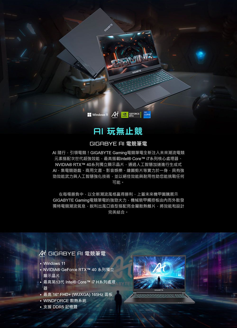 GIGABYTEGIGABYTEWindows 11 GEFORCE RTX無止競GIGABYE 電競筆電 隨行引領電競!GIGABYTE Gaming電競筆電全新注入未來潮流電競元素搭配次世代超強效能最高搭載Intel® Core i7系列核心處理、NVIDIA® RTX  40系列獨立顯示晶片通過人工智慧加速進行生成式AI集電競遊戲、商用文書、影音娛樂、繪圖剪片等實力於一身具有強勁效能武力與人工智慧強化技術並以絕佳效能與耐用性助您能挑戰任何可能。在每場勝負中以全新潮流風格贏得勝利上蓋未來機甲展示GIGABYTE Gaming電競筆電的強勁火力,機械裝甲觸控板而外散發獨特電競潮流氣息,銳利出風口造型搭配亮金屬散熱鰭片將效能和設計完美結合。 GIGABYE AI 電競筆電Windows 11NVIDIA® GeForce RTXT 40 系列獨立顯示晶片最高第13代Intel® Core i7 H系列處理EABYTE器最高 16 FHD+ (WUXGA) 165Hz 面板WINDFORCE 散熱系統支援 DDR5 記憶體GIGABYTE