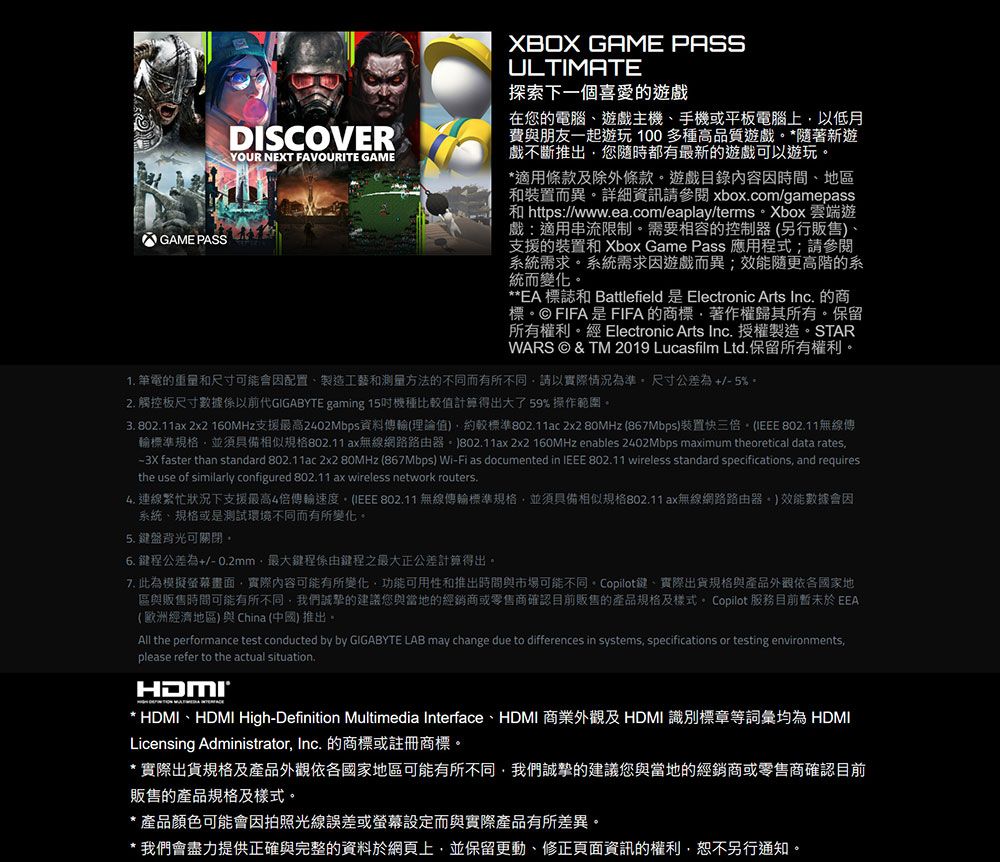 GAME PASSDISCOVERYOUR NEXT FAVOURITE GAMEXBOX GAME PASSULTIMATE探索下一個喜愛的遊戲在您的電腦遊戲主機手機或平板電腦上以低月費與朋友一起遊玩100多種高品質遊戲*著新遊戲不斷推出您隨時都有最新的遊戲可以遊玩*適用條款及除外條款遊戲目錄內容時間、地區和裝置而異詳細資訊請 xboxcom/gamepass和 https://wwwea.com/eaplay/terms Xbox 雲端遊戲:適用串流限制。需要相容的控制器(另行販售、支援的裝置和 Xbox Game Pass 應用程式;請參閱系統需求。系統需求因遊戲而異;隨更高階的系統而變化。**EA 標誌和 Battlefield 是 Electronic Arts Inc. 的商標。© FIFA是FIFA的商標、著作權歸其所有。保留所有權利。經 Electronic Arts Inc.授權製造。STARWARS © & TM 2019 Lucasfilm Ltd. 保留所有權利。1. 筆電的重量和尺寸可能會因配置、製造工藝和测量方法的不同而有所不同請以實際情況為準。尺寸公差為+/-5%。2. 觸控板尺寸數據係以前代GIGABYTE gaming 15機種比值計算得出大了59%操作範圍。3. 802.11ax 2x2 160MHz支援最高2402Mbps資料傳輸(理論值)約較標準802.11ac 2x2 80MHz (867Mbps)裝置快三倍。 (IEEE 802.11無線傳輪標準規格並須具備相似規格802.11ax無線網路路由器。)802.11ax 2x2 160MHz enables 2402Mbps maximum theoretical data rates. faster than standard 802.11ac 2x2 80MHz (867Mbps) Wi-Fi as documented in IEEE 802.11 wireless standard specifications and requiresthe use of similarly configured 802.11 ax wireless network routers. 繁忙狀況下支援最高4倍傳輸速度。(IEEE 802.11 無線傳輸標準規格並須具備相似規格802.11ax無線網路路由器。)效能數據會因系統、規格或是測試環境不同而有所變化。5. 盤背光可關閉。6. 鍵程公差為+/-0.2mm最大鍵程係由鍵程之最大正公差計算得出。7. 此為模擬畫面,實際內容可能有所變化,功能可用性和推出時間與市場可能不同。Copilot鍵、實際出貨規格與產品外觀依各國家地區與販售時間可能有所不同,我們誠摯的建議您與當地的經銷商或零售商確認目前販售的產品規格及樣式。 Copilot 服務目前暫未於 EEA(歐洲經濟地區)與 China (中國) 推出。All the performance test conducted by by GIGABYTE LAB may change due to differences in systems, specifications or testing environments,please refer to the actual situation.* HDMI、HDMI High-Definition Multimedia Interface、HDMI 商業外觀及 HDMI 識別標章等詞彙均為 HDMILicensing Administrator, Inc. 的商標或註冊商標。*實際出貨規格及產品外觀依各國家地區可能有所不同,我們誠摯的建議您與當地的經銷商或零售商確認目前販售的產品規格及樣式。* 產品顏色可能會因拍照光線誤差或螢幕設定而與實際產品有所差異。*我們會盡力提供正確與完整的資料於網頁上,並保留更動、修正頁面資訊的權利,恕不另行通知。