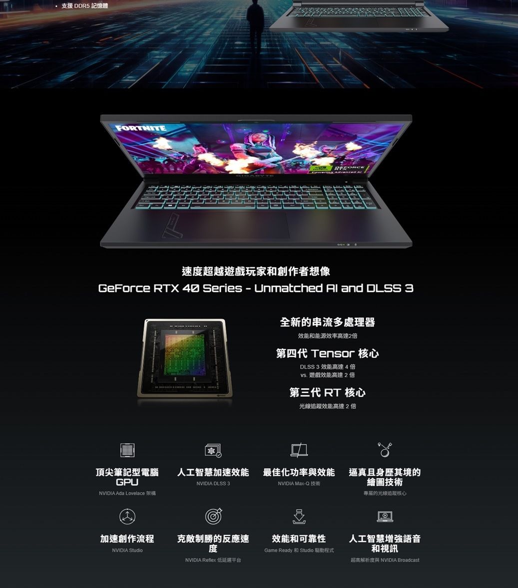 支援 DDR5 記憶體FORTNITE速度超越遊戲玩家和創作者想像GeForce RTX  Series  Unmatched  and DLSS 3全新的串流多處理器效能和能源效率高達2倍第四代 Tensor 核心DLSS 3 效能高達4倍vs. 遊戲效能高達2倍第三代 RT 核心光線效能高達2倍頂尖筆記型電腦GPU人工智慧效能 最佳化功率與效能NVIDIA DLSS 3NVIDIA Max-Q 技術NVIDIA Ada Lovelace 架構加速創作流程NVIDIA Studio克敵制勝的反應速度效能和可靠性Game Ready 和 Studio 驅動程式NVIDIA Reflex 低延遲平台逼真且身歷其境的繪圖技術專屬的光線追蹤核心人工智慧增強語音和視訊超高解析度與 NVIDIA Broadcast