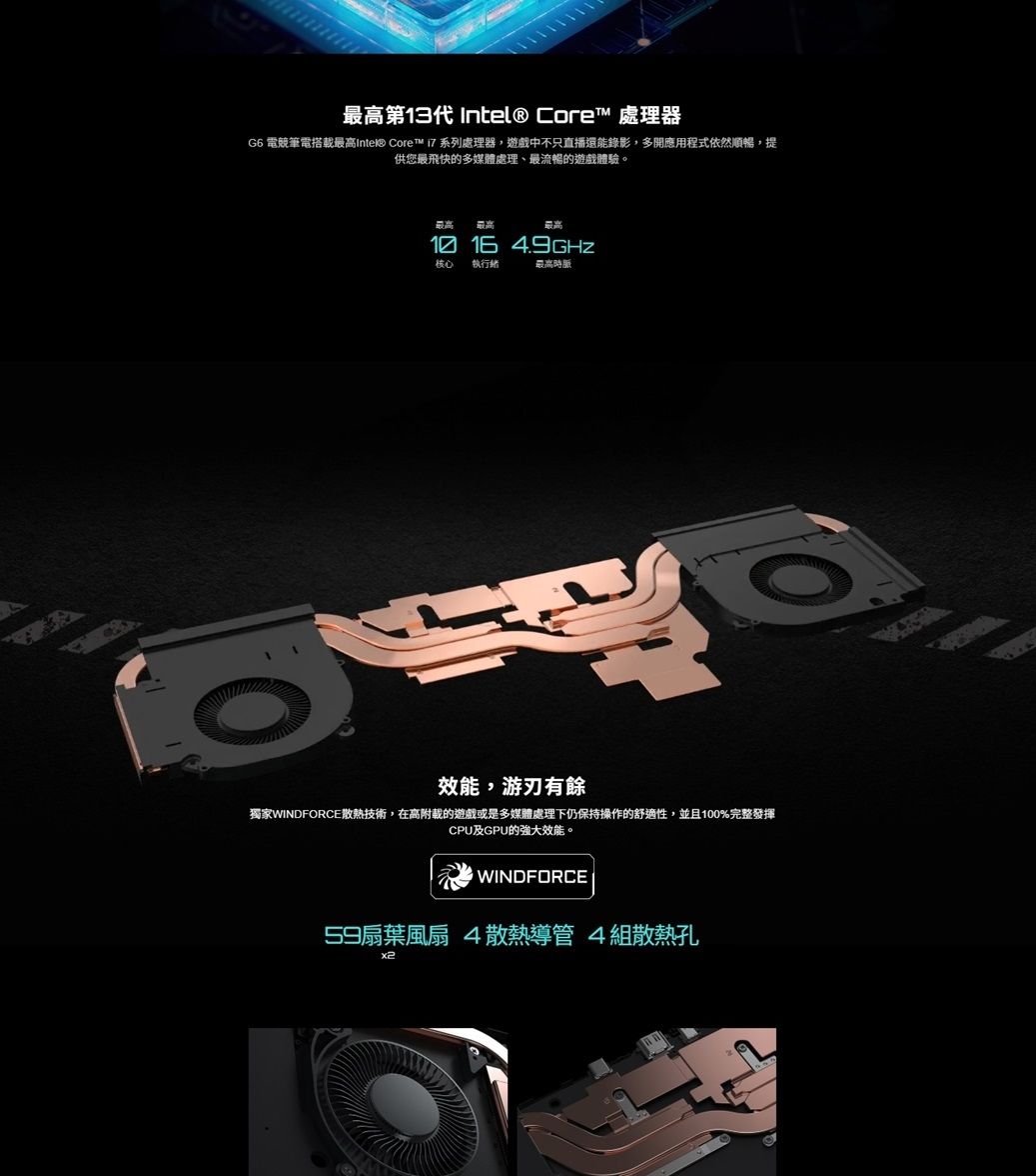 最高第13代  Core 處理器G6 電競筆電搭最高Intel® Core™  系列處理器遊戲中不只直播還能錄影,多開應用程式依然順暢,提供您最飛快的多媒體處理、最流暢的遊戲體驗。最高 最高最高 16 核心 執行最高時脈效能,游刃有餘獨家WINDFORCE散熱技術,在高附載的遊戲或是多媒體處理下仍保持操作的舒適性,並且100%完整發揮CPU及GPU的強大效能。WINDFORCE59扇葉風扇 4散熱導管4組散熱孔