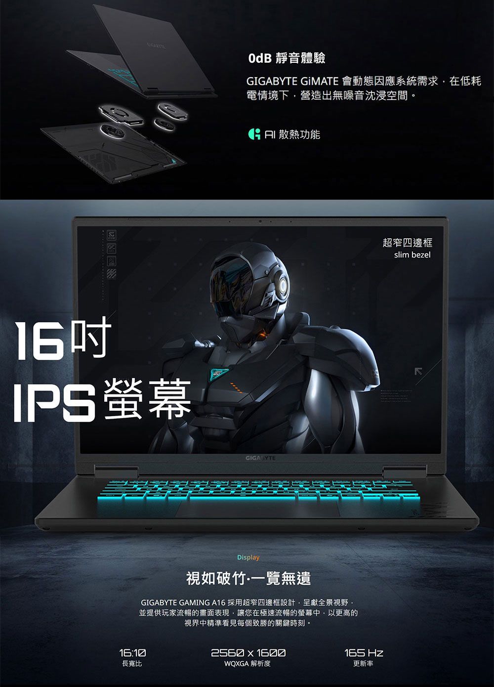16IPS螢幕OdB 靜音體驗 GIMATE 會動態因應系統需求在低耗電情境下營造出無噪音沈浸空間。 散熱功能GIGABYTE超窄四邊框Display視如破竹一覽無遺GIGABYTE GAMING A16 採用超窄四邊框設計呈獻全景視野並提供玩家流暢的畫面表現,讓您在極速流暢的螢幕中,以更高的視界中精準看見每個致勝的關鍵時刻。16:10長寬比2560  1600WQXGA 解析度slim bezel165 更新率