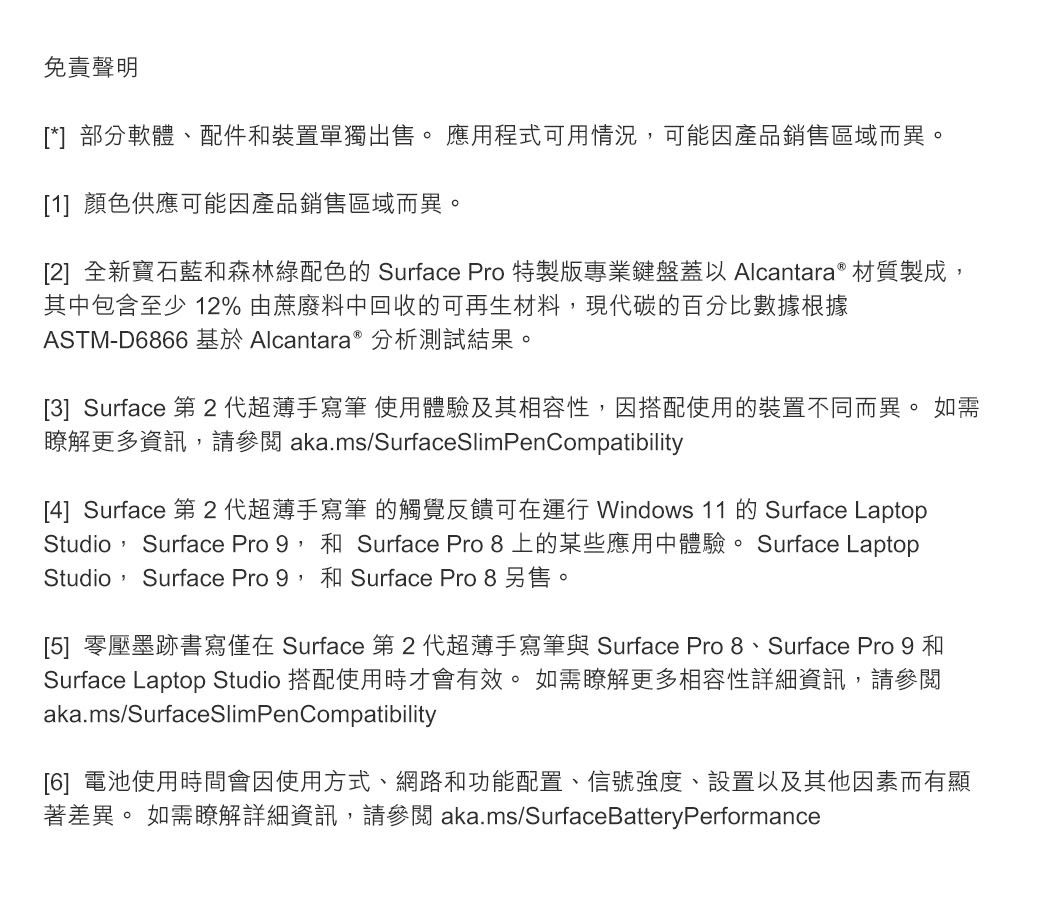 免責聲明[*]部分軟體、配件裝置單獨出售。 應用程式可用情況可能因產品銷售區域而異。[1] 顏色供應可能因產品銷售區域而異。[2] 全新寶石藍森林綠配色的Surface Pro 特製版專業鍵盤蓋以Alcantara ® 材質製成其中包含至少12%由蔗廢料中回收的可再生材料,現代碳的百分比數據根據ASTM-D6866 基於 Alcantara 分析測試結果。[3] Surface 第 2代超薄手寫筆使用體驗及其相容性,因搭配使用的裝置不同而異。如需更多資訊,請參閱aka.ms/SurfaceSlimPenCompatibility[4] Surface 第 2 代超薄手寫筆 的觸覺反饋可在運行 Windows 11 的 Surface LaptopStudio, Surface Pro 9,和 Surface Pro 8 上的某些應用中體驗。 Surface LaptopStudio, Surface Pro 9,和 Surface Pro 8 另售。[5] 零壓墨跡書寫僅在 Surface 第2代超薄手寫筆與 Surface Pro 8、Surface Pro 9 和Surface Laptop Studio 搭配使用時才會有效。 如需瞭解更多相容性詳細資訊,請參閱aka.ms/SurfaceSlimPenCompatibility[6] 電池使用時間會因使用方式、網路和功能配置、信號強度、設置以及其他因素而有顯著差異。 如需瞭解詳細資訊,請參閱 aka.ms/SurfaceBatteryPerformance