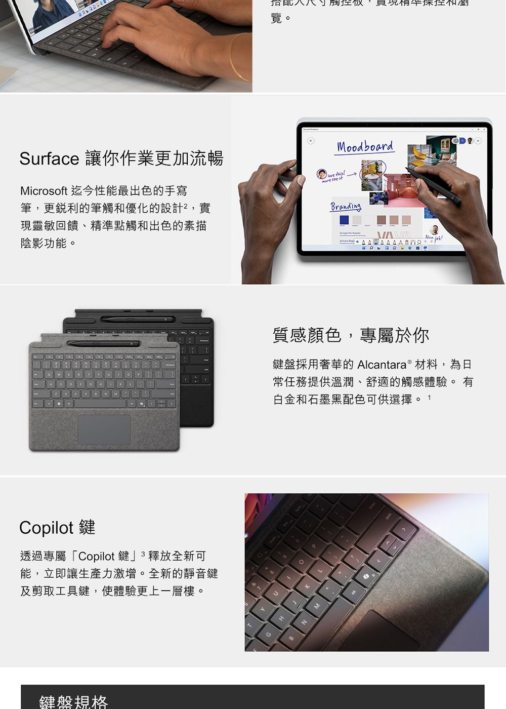 Surface 讓你作業更加流暢Microsoft 迄今性能最出色的手寫筆,更銳利的筆觸和優化的設計,實現靈敏回饋、精點觸和出色的素描陰影功能搭配控現準和覽。Copilot鍵透過專屬「Copilot鍵釋放全新可能,立即讓生產力激增。全新的靜音鍵及剪取工具鍵,使體驗更上一層樓。鍵盤規格Moodboard Branding !質感顏色,專屬於你鍵盤採用奢華的 Alcantara  材料,為常任務提供溫潤、舒適的觸感體驗。 有白金和石墨黑配色可供選擇。 。