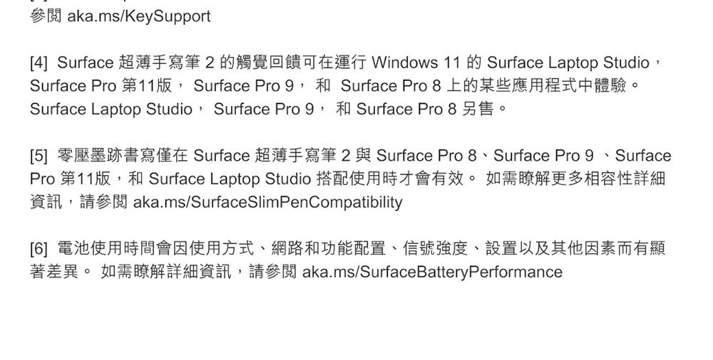 aka.ms/KeySupport[4] Surface 超薄手寫筆2的觸覺回饋可在運行 Windows 11 的 Surface Laptop StudioSurface Pro 第11 Surface Pro 9和 Surface Pro 8上的某些應用程式中體驗。Surface Laptop Studio, Surface Pro 9,和 Surface Pro 8另售。[5] 零壓墨跡書寫僅在 Surface 超薄手寫筆 2 與Surface Pro 8、Surface Pro 9、SurfacePro 第11版,和 Surface Laptop Studio 搭配使用時才會有效。如需瞭解更多相容性詳細資訊,請參閱 aka.ms/SurfaceSlimPenCompatibility[6] 電池使用時間會因使用方式、網路和功能配置、信號強度、設置以及其他因素而有顯著差異。 如需瞭解詳細資訊,請參閱 aka.ms/SurfaceBatteryPerformance