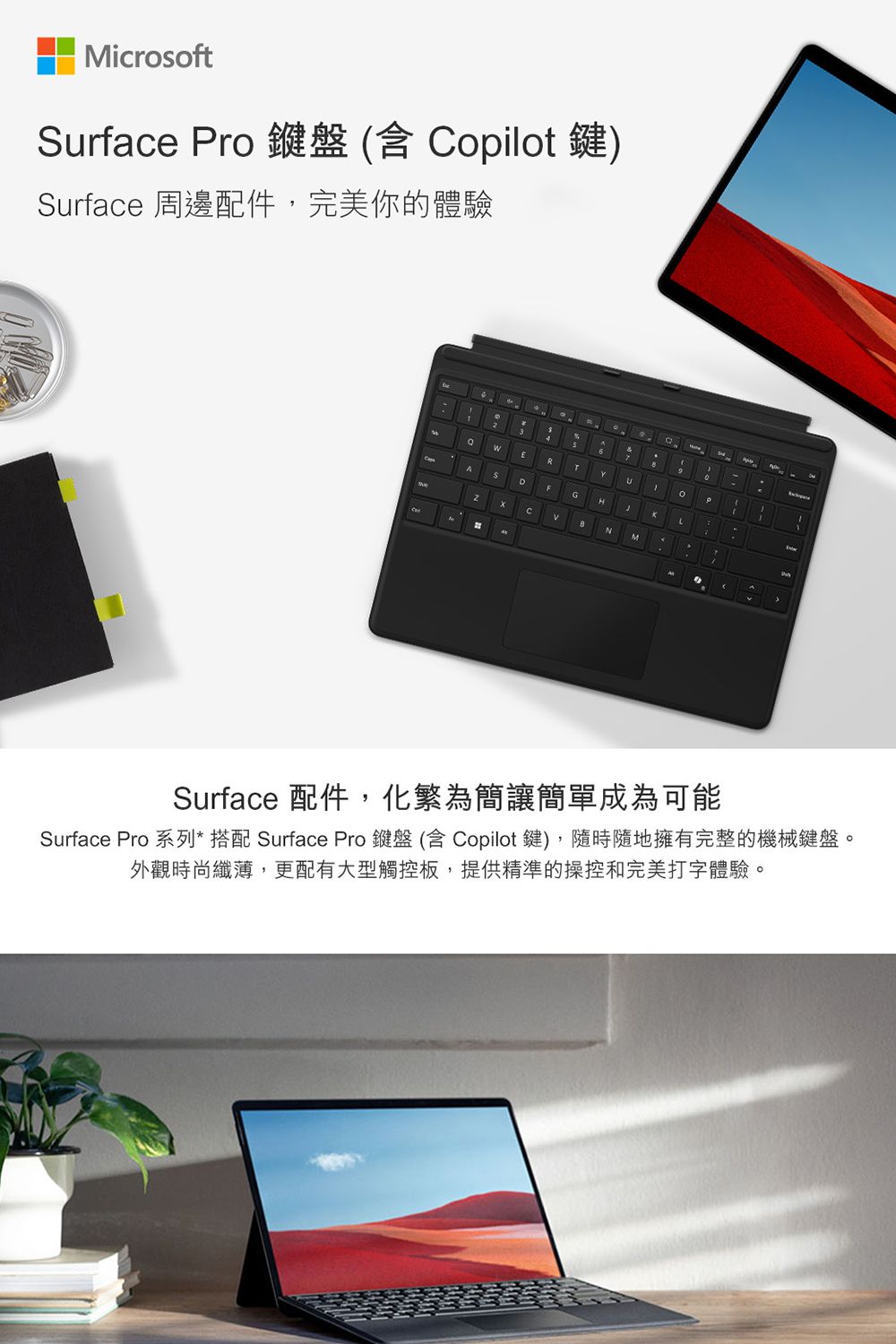 MicrosoftSurface ro 鍵盤(含 opilot鍵)Surface 周邊配件完美你的體驗ARTYDFGHLCNMPSurface 配件,化繁為簡讓簡單成為可能Surface Pro 系列*搭配 Surface Pro 鍵盤(含 Copilot鍵),隨時隨地擁有完整的機械鍵盤。外觀時尚纖薄,更配有大型觸控板,提供精準的操控和完美打字體驗。